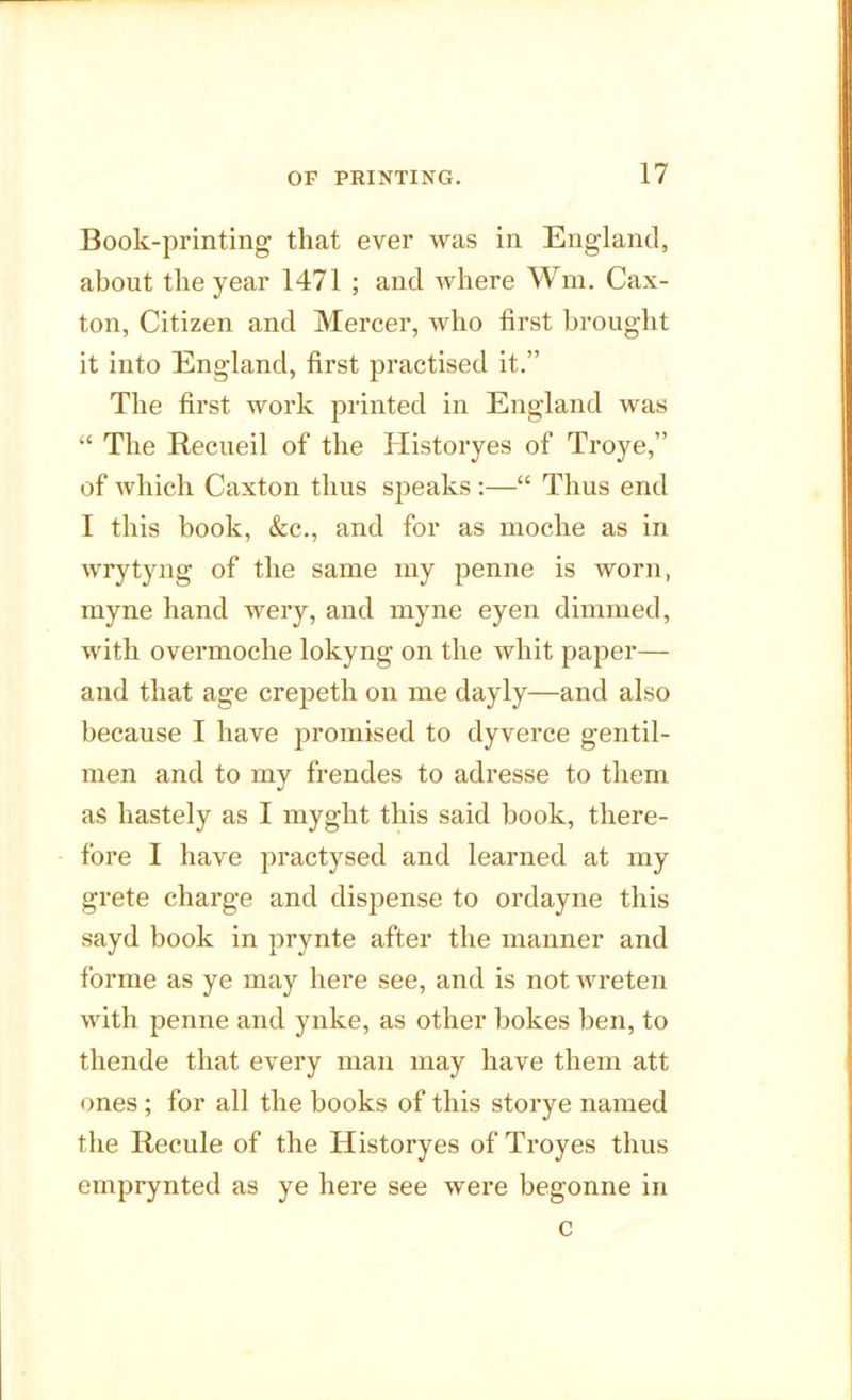 Book-printing that ever was in England, about the year 1471 ; and where Wm. Cax- ton, Citizen and Mercer, who first brought it into England, first practised it.” The first work printed in England was “ The Recueil of the Historyes of Troye,” of which Caxton thus speaks :—“ Thus end I this book, &c., and for as moche as in wrytyng of the same my penne is worn, myne hand wery, and myne eyen dimmed, with overmoche lokyng on the whit paper— and that age crepeth on me dayly—and also because I have promised to dyverce gentil- men and to my frendes to adresse to them as liastely as I myght this said book, there- fore I have practysed and learned at my grete charge and dispense to ordayne this sayd book in prynte after the manner and forme as ye may here see, and is not wreten with penne and ynke, as other bokes hen, to thende that every man may have them att ones; for all the books of this storye named the Recule of the Historyes of Troyes thus emprynted as ye here see were begonne in c