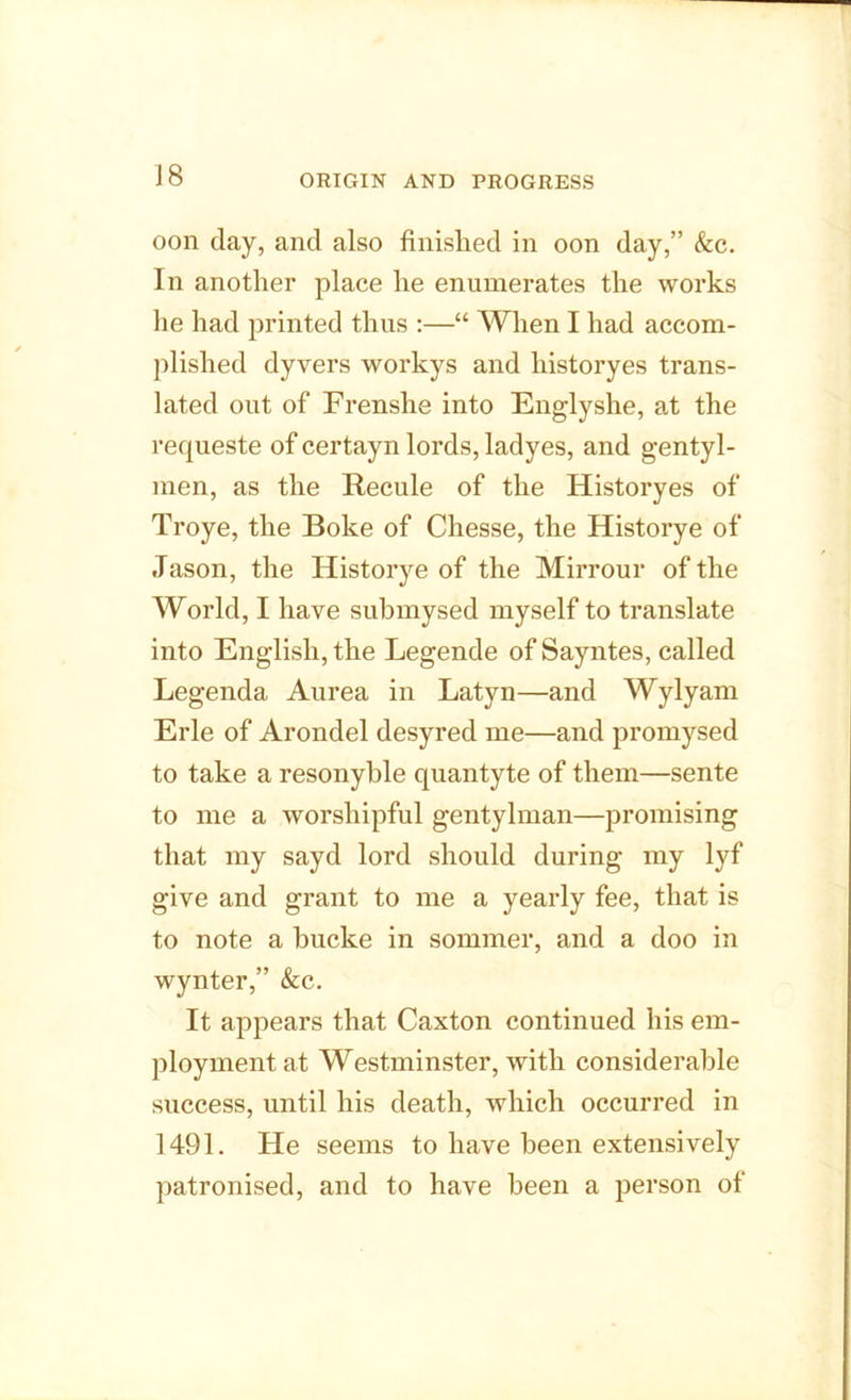 oon day, and also finished in oon day,” &c. In another place he enumerates the works he had printed thus :—“ When I had accom- plished dyvers workys and historyes trans- lated out of Frenshe into Englyshe, at the requeste of certayn lords, ladyes, and gentyl- men, as the Recule of the Historyes of Troye, the Boke of Chesse, the Historye of Jason, the Historye of the Mirrour of the World, I have submysed myself to translate into English, the Legende of Sayntes, called Legenda Aurea in Latyn—and Wylyam Erie of Arondel desyred me—and promysed to take a resonyble quantyte of them—sente to me a worshipful gentylman—promising that my sayd lord should during my lyf give and grant to me a yearly fee, that is to note a hucke in sommer, and a doo in wynter,” &c. It appears that Caxton continued his em- ployment at Westminster, with considerable success, until his death, which occurred in 1491. He seems to have been extensively patronised, and to have been a person of