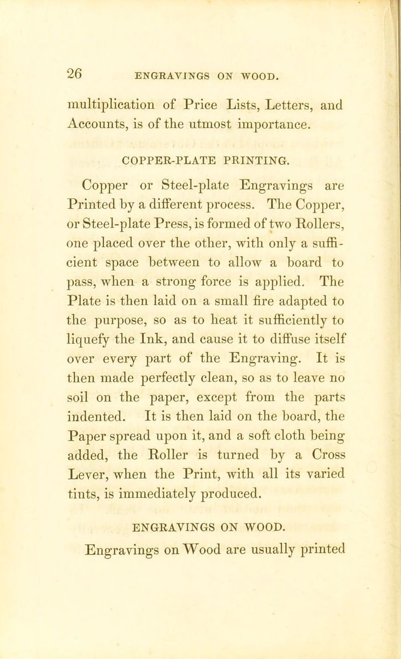 ENGRAVINGS ON WOOD. multiplication of Price Lists, Letters, and Accounts, is of the utmost importance. COPPER-PLATE PRINTING. Copper or Steel-plate Engravings are Printed by a different process. The Copper, or Steel-plate Press, is formed of two Rollers, one placed over the other, with only a suffi- cient space between to allow a hoard to pass, when a strong force is applied. The Plate is then laid on a small fire adapted to the purpose, so as to heat it sufficiently to liquefy the Ink, and cause it to diffuse itself over every part of the Engraving. It is then made perfectly clean, so as to leave no soil on the paper, except from the parts indented. It is then laid on the board, the Paper spread upon it, and a soft cloth being added, the Roller is turned by a Cross Lever, when the Print, with all its varied tints, is immediately produced. ENGRAVINGS ON WOOD. Engravings on Wood are usually printed