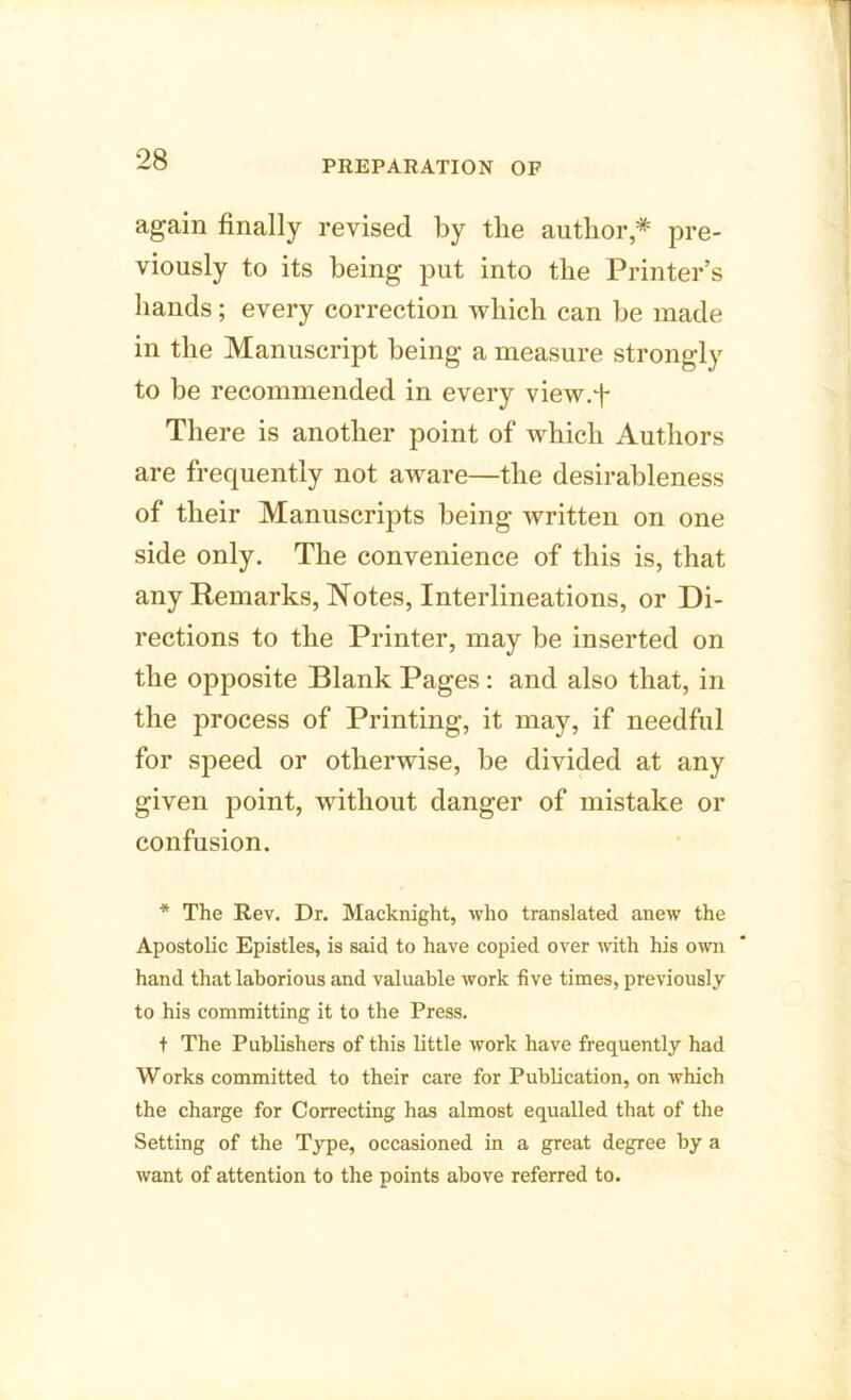 PREPARATION OF again finally revised by the author,* pre- viously to its being put into the Printer’s hands; every correction which can be made in the Manuscript being a measure strongly to be recommended in every view.f There is another point of which Authors are frequently not aware—the desirableness of their Manuscripts being written on one side only. The convenience of this is, that any Remarks, Notes, Interlineations, or Di- rections to the Printer, may be inserted on the opposite Blank Pages: and also that, in the process of Printing, it may, if needful for speed or otherwise, be divided at any given point, without danger of mistake or confusion. * The Rev. Dr. Macknight, who translated anew the Apostolic Epistles, is said to have copied over with his own hand that laborious and valuable work five times, previously to his committing it to the Press. t The Publishers of this little work have frequently had Works committed to their care for Publication, on which the charge for Correcting has almost equalled that of the Setting of the Type, occasioned in a great degree by a want of attention to the points above referred to.