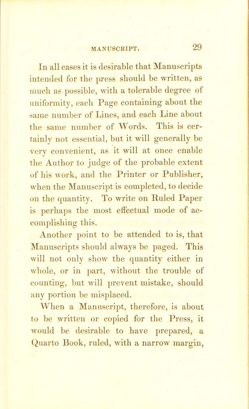 MANUSCRIPT. In all cases it is desirable that Manuscripts intended for the press should he written, as much as possible, with a tolerable degree of uniformity, each Page containing about the same number of Lines, and each Line about the same number of Words. This is cer- tainly not essential, but it will generally be very convenient, as it will at once enable the Author to judge of the probable extent of his work, and the Printer or Publisher, when the Manuscript is completed, to decide on the quantity. To write on Ruled Paper is perhaps the most effectual mode of ac- complishing this. Another point to be attended to is, that Manuscripts should always be paged. This will not only show the quantity either in whole, or in part, without the trouble of counting, but will prevent mistake, should any portion be misplaced. When a Manuscript, therefore, is about to be written or copied for the Press, it would be desirable to have prepared, a Quarto Book, ruled, with a narrow margin,