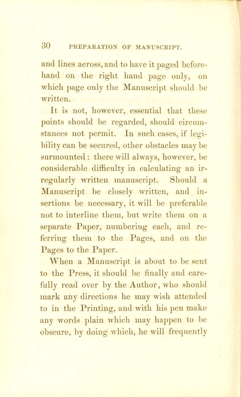 and lines across, and to have it paged before- hand on the right hand page only, on which page only the Manuscript should be written. It is not, however, essential that these points should be regarded, should circum- stances not permit. In such cases, if legi- bility can be secured, other obstacles may be surmounted : there will always, however, be considerable difficulty in calculating an ir- regularly written manuscript. Should a Manuscript be closely written, and in- sertions be necessary, it will be preferable not to interline them, but write them on a separate Paper, numbering each, and re- ferring them to the Pages, and on the Pages to the Paper. When a Manuscript is about to be sent to the Press, it should be finally and care- fully read over by the Author, who should mark any directions he may wish attended to in the Printing, and with his pen make any words plain which may happen to be obscure, by doing which, he will frequently