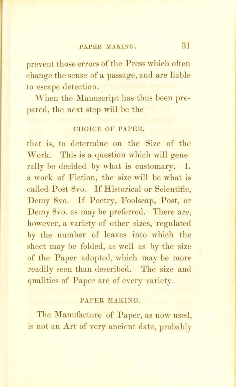 prevent those errors of the Press which often change the sense of a passage, and are liable to escape detection. When the Manuscript has thus been pre- pared, the next step will be the CHOICE OF PAPER, that is, to determine on the Size of the Work. This is a question which will gene rally be decided by what is customary. L a work of Fiction, the size will be what is called Post 8vo. If Historical or Scientific, Demy 8vo. If Poetry, Foolscap, Post, or Demy 8vo. as may be preferred. There are, however, a variety of other sizes, regulated by the number of leaves into which the sheet may be folded, as well as by the size of the Paper adopted, which may be more readily seen than described. The size and qualities of Paper are of every variety. PAPER MAKING. The Manufacture of Paper, as now used, js not an Art of very ancient date, probably