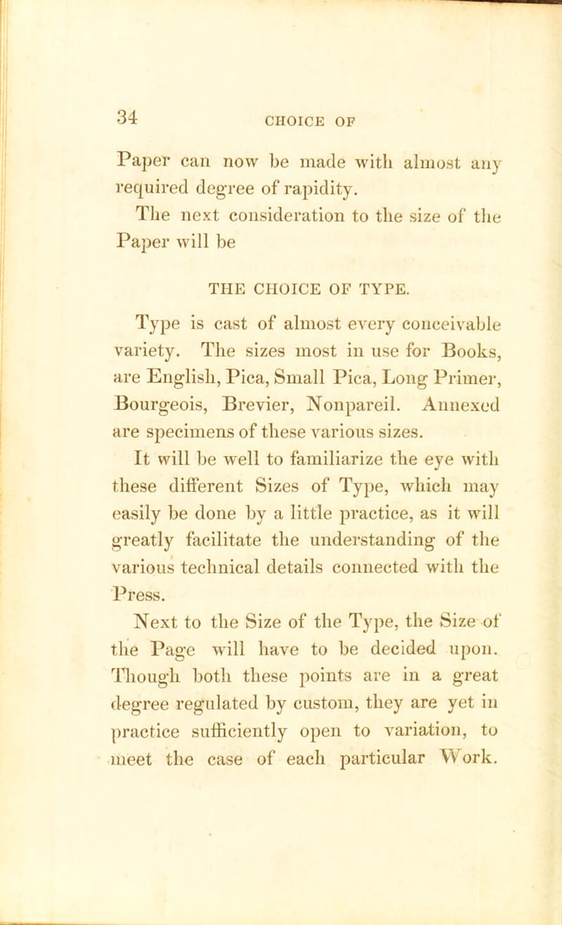 CHOICE OF Paper can now be made with almost any required degree of rapidity. The next consideration to the size of the Paper will be THE CHOICE OF TYPE. Type is cast of almost every conceivable variety. The sizes most in use for Books, are English, Pica, Small Pica, Long Primer, Bourgeois, Brevier, Nonpareil. Annexed are specimens of these various sizes. It will be well to familiarize the eye with these different Sizes of Type, which may easily be done by a little practice, as it will greatly facilitate the understanding of the various technical details connected with the Press. Next to the Size of the Type, the Size of the Page will have to be decided upon. Though both these points are in a great degree regulated by custom, they are yet in practice sufficiently open to variation, to meet the case of each particular Work.