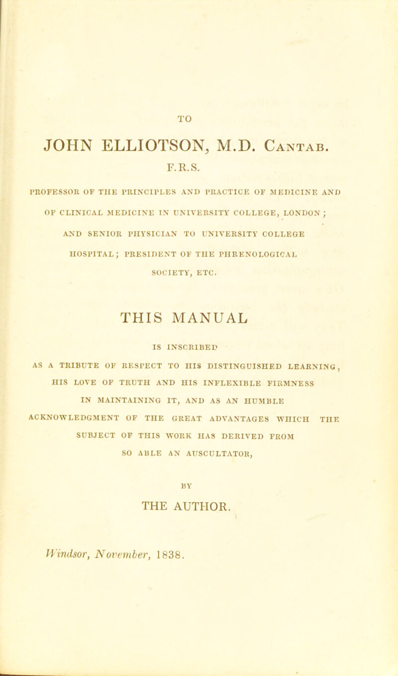 TO JOHN ELLIOTSON, M.D. Cantab. F.R.S. PROFESSOK OF THE PRINCIPLES ANIJ PRACTICE OF MEDICINE AND OF CLINICAL MEDICINE IN UNIVERSITY COLLEGE, LONDON; AND SENIOR PHYSICIAN TO UNIVERSITY COLLEGE HOSPITAL; PRESIDENT OF THE PHRENOLOGICAL SOCIETY, ETC. THIS MANUAL IS INSCRIBED AS A TRIBUTE OF RESPECT TO HIS DISTINGUISHED LEARNING, HIS LOVE OF TRUTH AND HIS INFLEXIBLE FIRMNESS IN MAINTAINING IT, AND AS AN HUMBLE ACKNOWLEDGMENT OF THE GREAT ADVANTAGES WHICH THE SUBJECT OF THIS WORK HAS DERIVED FROM SO ABLE AN AUSCULTATOR, BY THE AUTHOR. \ IVindsor, Novvmber, 1838.