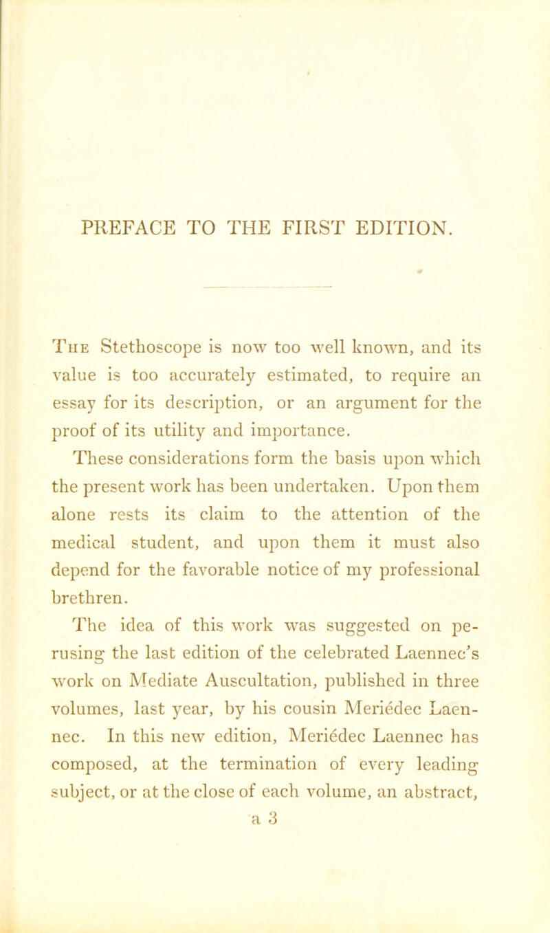 The Stethoscope is now too well known, and its value is too accurately estimated, to require an essay for its description, or an argument for the proof of its utility and importance. These considerations form the basis upon which the present work has been undertaken. Upon them alone rests its claim to the attention of the medical student, and upon them it must also depend for the favorable notice of my professional brethren. The idea of this work was suggested on pe- rusing the last edition of the celebrated Laennec’s work on Mediate Auscultation, published in three volumes, last year, by his cousin Meriedec Laen- nec. In this new edition, Meriedec Laennec has composed, at the termination of every leading subject, or at the close of each volume, an abstract,