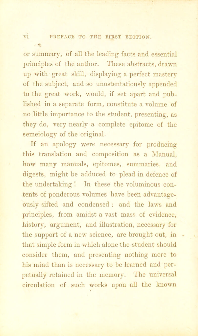 A or summary, of all the leading facts and essential principles of the author. These abstracts, drawn up with great skill, displaying a perfect mastery of the subject, and so unostentatiously appended to the great work, would, if set apart and pub- lished in a separate form, constitute a volume of no little importance to the student, presenting, as they do, very nearly a complete epitome of the semeiology of the original. If an apology were necessary for producing this translation and composition as a Manual, how many manuals, epitomes, summaries, and digests, might he adduced to jilead in defence of the undertaking ! In these the voluminous con- tents of ponderous volumes have been advantage- ously sifted and condensed ; and the laws and principles, from amidst a vast mass of evidence, history, argument, and illustration, necessary for the support of a new science, are brought out, in - that simple form in which alone the student should consider them, and presenting nothing more to his mind than is necessary to be learned and per- petually retained in the memory. The universal circulation of such works upon all the known