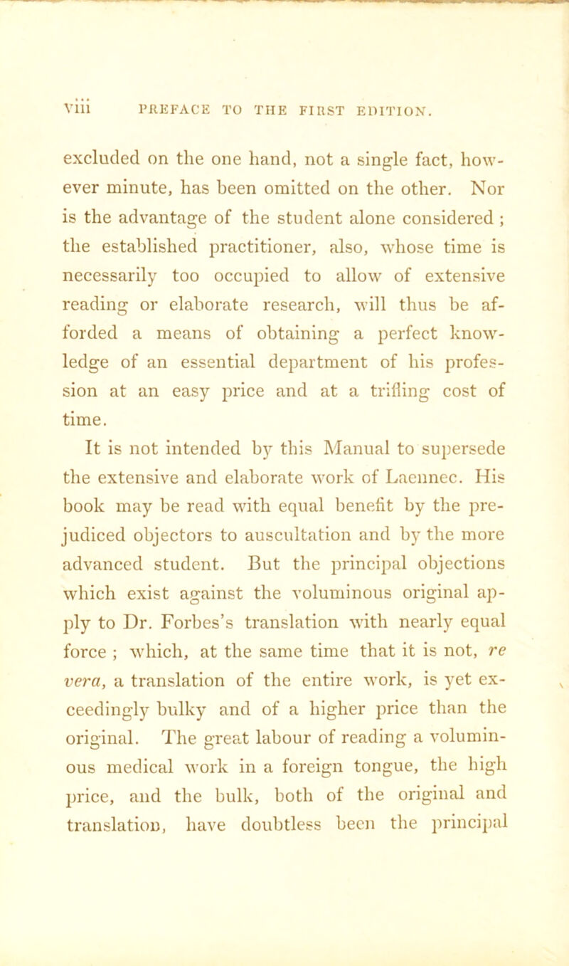excluded on the one hand, not a single fact, how- ever minute, has been omitted on the other. Nor is the advantage of the student alone considered ; the established practitioner, also, whose time is necessarily too occupied to allow of extensive reading or elaborate research, will thus be af- forded a means of obtaining a perfect know- ledge of an essential department of his profes- sion at an easy price and at a trilling cost of time. It is not intended b}'- this Manual to supersede the extensive and elaborate work of Laennec. His book may be read with equal benefit by the j^re- judiced objectors to auscultation and by the more advanced student. But the principal objections which exist against the voluminous original ap- ply to Dr. Forbes’s translation with nearly equal force ; which, at the same time that it is not, re vera, a translation of the entire work, is yet ex- ceedingly bulky and of a higher price than the original. The great labour of reading a volumin- ous medical work in a foreign tongue, the high price, and the bulk, both of the original and translation, have doubtless been the principal