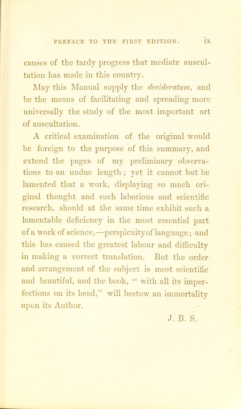 causes of the tardy progress that mediate auscul- tation has made in this country. May this Manual supply the desideratum, and he the means of facilitating and spreading more universally the study of the most important art of auscultation. A critical examination of the original would he foreign to the purpose of this summary, and extend the pages of my preliminary observa- tions to an undue length ; yet it cannot hut he lamented that a work, displaying so much ori- ginal thought and such laborious and scientific research, should at the same time exhibit such a lamentable deficiency in the most essential part of a work of science,—perspicuity of language; and this has caused the greatest labour and difficulty in making a correct translation. But the order and arrangement of the subject is most scientific and beautiful, and the book, “ with all its imper- fections on its head,” will bestow an immortality upon its Author. J. B. S.