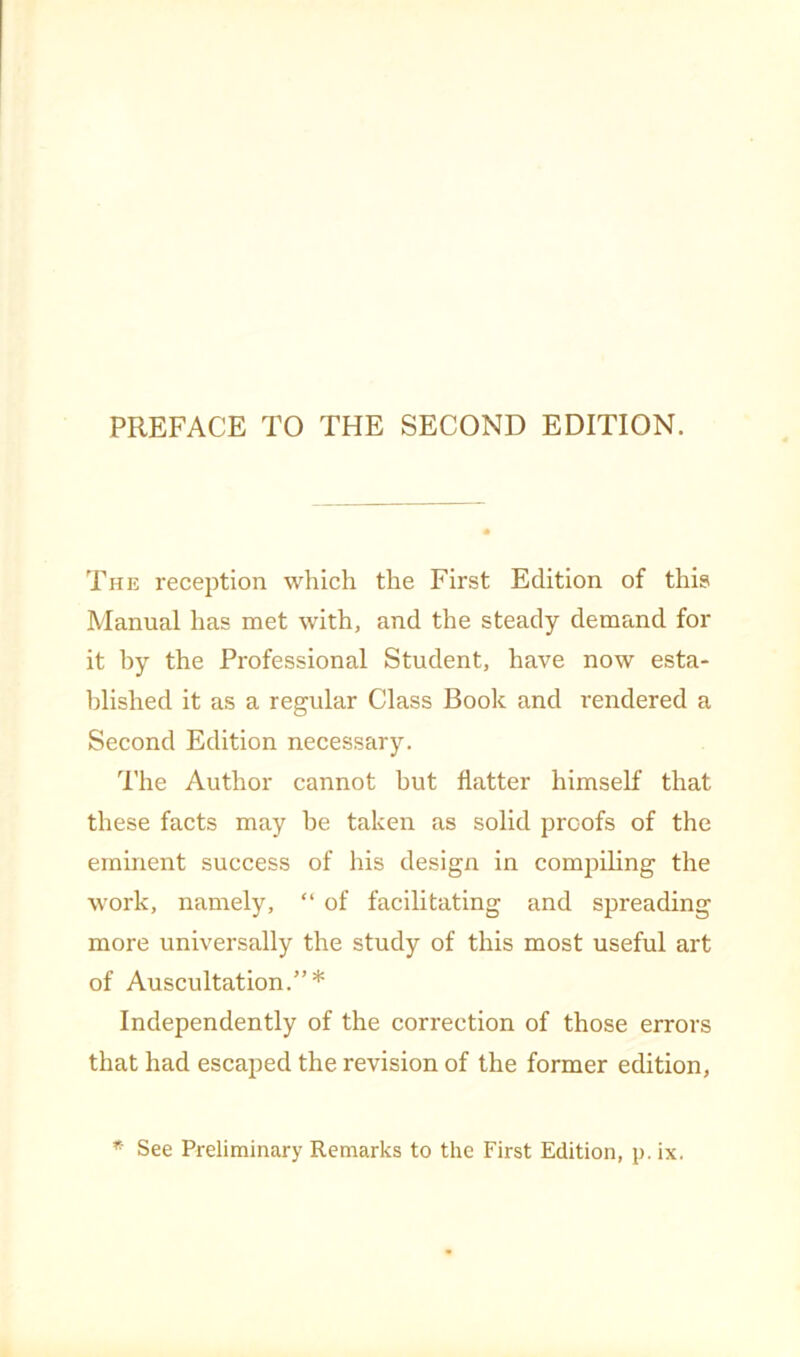 The reception which the First Edition of this Manual has met with, and the steady demand for it hy the Professional Student, have now esta- blished it as a regular Class Book and rendered a Second Edition necessary. The Author cannot but flatter himself that these facts may he taken as solid proofs of the eminent success of his design in compiling the work, namely, of facilitating and spreading more universally the study of this most useful art of Auscultation.”* Independently of the correction of those errors that had escaped the revision of the former edition,