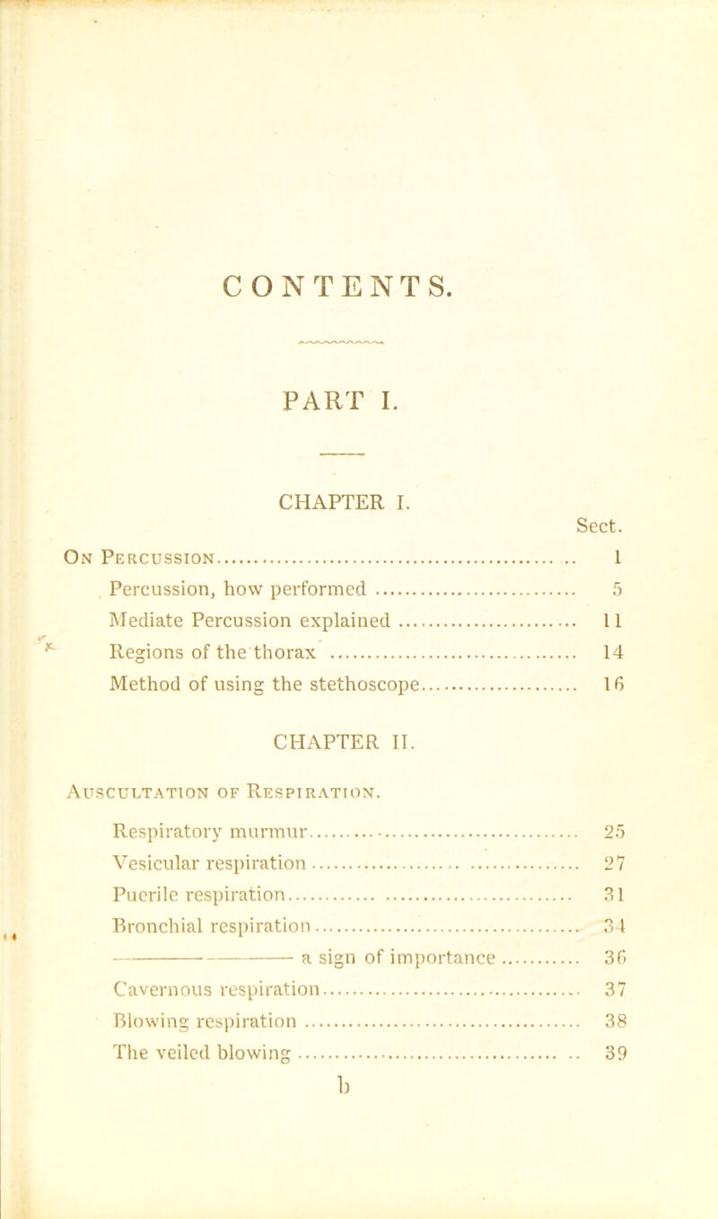 CONTENTS. PART I. CHAPTER I. Sect. On Percussion 1 Percussion, how performed 5 Mediate Percussion explained 11 Regions of the thorax 14 Method of using the stethoscope 16 CHAPTER II. Auscult.^tion of Respiration. Respiratory murmur 2.5 Vesicular respiration 27 Puerile respiration 31 Bronchial respiration 31 a sign of importance 36 Cavernous respiration 37 Blowing respiration 38 The veiled blowing 39