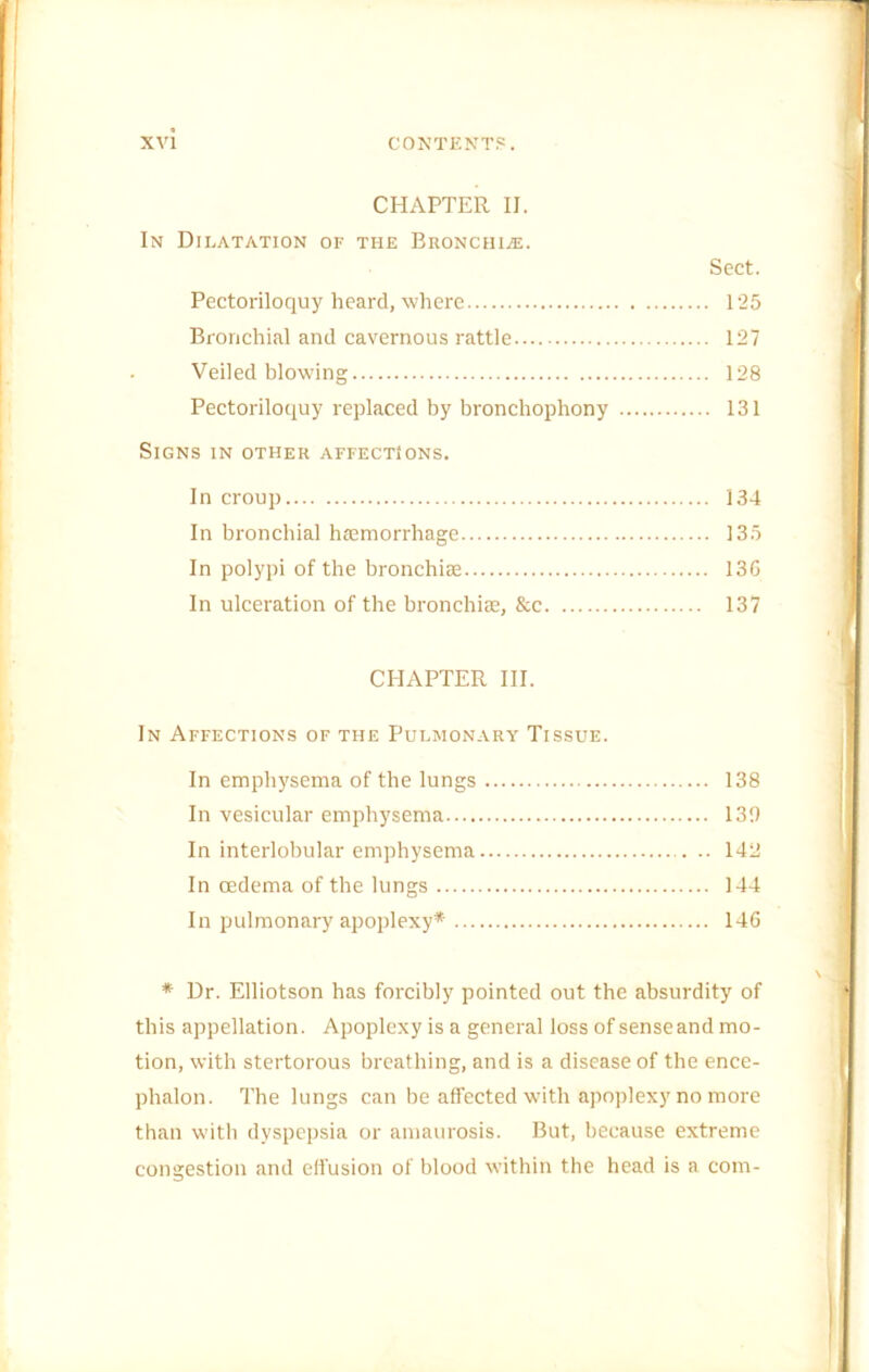 CHAPTER II. In Dilatation of the Bronchi^e. Sect. Pectoriloquy heard, where 125 Bronchial and cavernous rattle 127 ■ Veiled blowing 128 Pectoriloquy replaced by bronchophony 131 Signs in other affections. In croup 134 In bronchial hoBmorrhage 135 In polypi of the bronchiae 13G In ulceration of the bronchias, Sec 137 CHAPTER HI. In Affections of the Pulmonary Tissue. In emphysema of the lungs 138 In vesicular emphysema 130 In interlobular emphysema 142 In oedema of the lungs 144 In pulmonary apoplexy* 14G * Dr. Elliotson has forcibly pointed out the absurdity of this appellation. Apoplexy is a general loss of sense and mo- tion, with stertorous breathing, and is a disease of the ence- phalon. The lungs can be affected with apoplexy no more than with dyspepsia or amaurosis. But, because extreme congestion and effusion of blood within the head is a com-