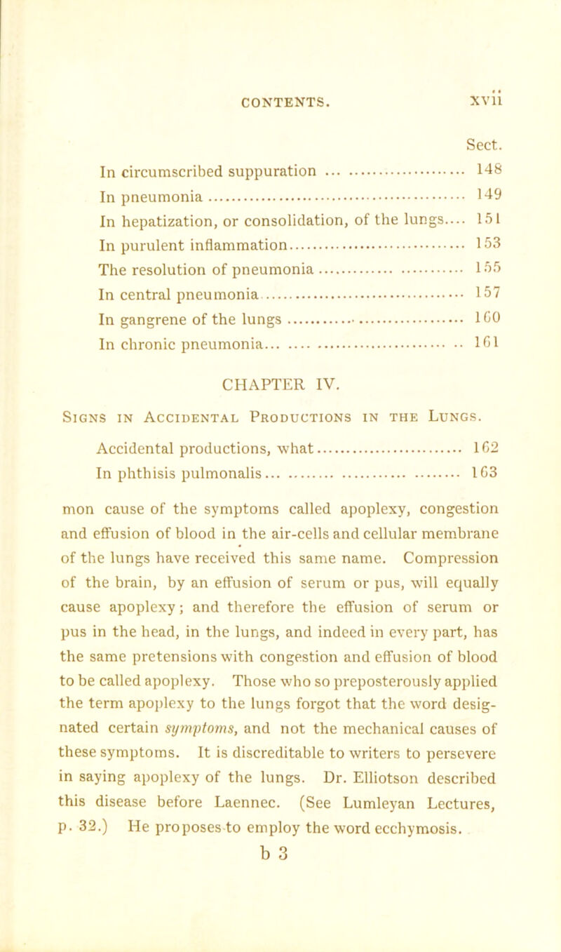 Sect. In circumscribed suppuration 148 In pneumonia 149 In hepatization, or consolidation, of the lungs.... 151 In purulent inflammation 153 The resolution of pneumonia 155 In central pneumonia 157 In gangrene of the lungs 150 In chronic pneumonia 151 CHAPTER IV. Signs in Accidental Productions in the Lungs. Accidental productions, what 152 In phthisis pulmonalis 163 mon cause of the symptoms called apoplexy, congestion and effusion of blood in the air-cells and cellular membrane of the lungs have received this same name. Compression of the brain, by an effusion of serum or pus, will equally cause apoplexy; and therefore the effusion of serum or pus in the head, in the lungs, and indeed in every part, has the same pretensions with congestion and effusion of blood to be called apoplexy. Those who so preposterously applied the term apoplexy to the lungs forgot that the word desig- nated certain symptoms, and not the mechanical causes of these symptoms. It is discreditable to writers to persevere in saying apoplexy of the lungs. Dr. Elliotson described this disease before Laennec. (See Lumleyan Lectures, p. 32.) He proposes to employ the word ecchymosis. b 3