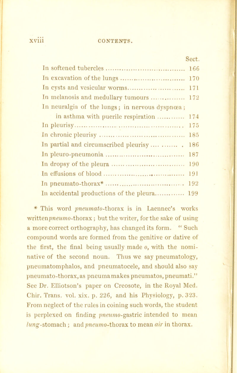 Sect. In softened tubercles 166 In excavation of the lungs 170 In cysts and vesicular worms 171 In melanosis and medullary tumours 172 In neuralgia of the lungs; in nervous dyspnoea; in asthma with puerile respiration 174 In pleurisy 175 In chronic pleurisy 185 In partial and circumscribed pleurisy 186 In pleuro-pneumonia 187 In dropsy of the pleura 190 In effusions of blood 191 In pneumato-thorax* 192 In accidental productions of the pleura 199 * This word ;meM?nalo-thorax is in Laennec’s works written pnewmo-thorax ; but the writer, for the sake of using a more correct orthography, has changed its form. “ Such compound words are formed from the genitive or dative of the first, the final being usually made o, with the nomi- native of the second noun. Thus we say pneumatology, pneumatomphalos, and pneumatocele, and should also say pneumato-thorax,as pneumamakes pneumatos, pneumati.” See Dr. Elliotson’s paper on Creosote, in the Roj'al Med. Chir. Trans, vol. xix. p. 226, and his Physiology, p. 323. From neglect of the rules in coining such words, the student is perplexed on finding pnerrmo-gastric intended to mean /Mng--stomach; and pneumo-thorax to mean air in thorax.