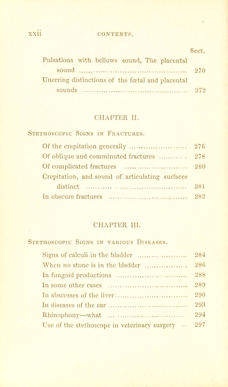 Sect. Pulsations with bellows sound, The placental sound 270 Unerring distinctions of the foetal and placental sounds 272 CHAPTER II. Stethoscopic Signs in Fractures. Of the crepitation generally 276 Of oblique and comminuted fractures 278 Of complicated fractures 280 Crepitation, and sound of articulating surfaces distinct 281 In obscure fractures 282 CHAPTER III. Stethoscopic Signs in various Diseases. Signs of calculi in the bladder 284 When no stone is in the bladder 286 In fungoid productions 288 In some other cases 289 In abscesses of the liver 290 In diseases of the ear 293 Rhinophony—what 294 Use of the stethoscope in veterinary surgery ... 297