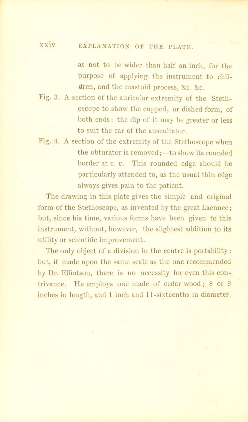 as not to be wider than half an inch, for the purpose of applying the instrument to chil- dren, and the mastoid process, &c. &c. Fig. 3. A section of the auricular extremity of the Steth- oscope to show the cupped, or dished form, of both ends: the dip of it may be greater or less to suit the ear of the auscultator. Fig. 4. A section of the extremity of the Stethoscope when the obturator is removed;—to show its rounded border at c. c. This rounded edge should be particularly attended to, as the usual thin edge always gives pain to the patient. The drawing in this plate gives the simple and original form of the Stethoscope, as invented by the great Laennec; but, since his time, various forms have been given to this instrument, without, however, the slightest addition to its utility or scientific improvement. The only object of a division in the centre is portability: but, if made upon the same scale as the one recommended by Dr. Elliotson, there is no necessity for even this con- trivance. He employs one made of cedar wood; 8 or 9 inches in length, and 1 inch and 11-sixteenths in diameter.