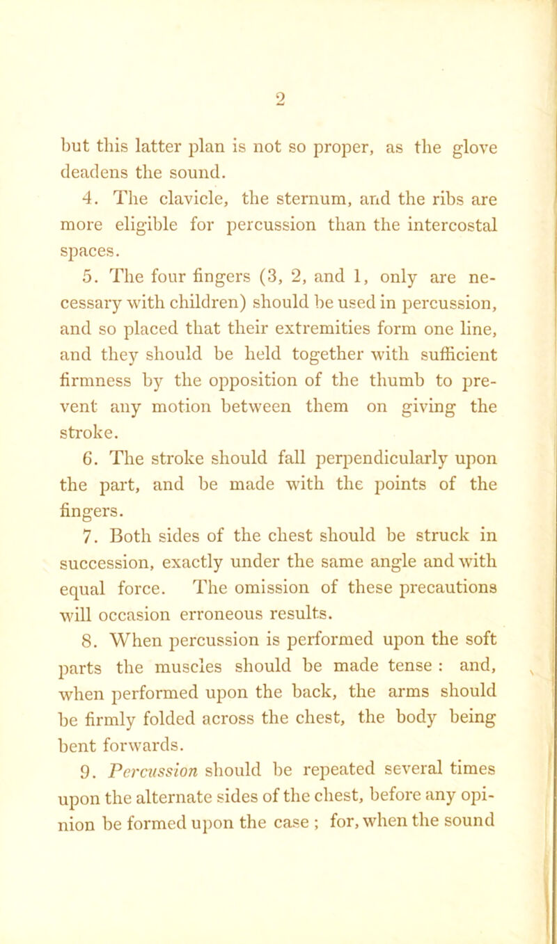 but this latter plan is not so proper, as the glove deadens the sound. 4. The clavicle, the sternum, and the ribs are more eligible for percussion than the intercostal spaces. 5. The four fingers (3, 2, and 1, only are ne- cessary with children) should he used in percussion, and so placed that their extremities form one line, and the}'’ should be held together with sufficient firmness by the opposition of the thumb to pre- vent any motion between them on giving the stroke. 6. The stroke should fall perpendicularly upon the part, and be made with the points of the fingers. 7. Both sides of the chest should be struck in succession, exactly under the same angle and with equal force. The omission of these precautions will occasion erroneous results. 8. When percussion is performed upon the soft parts the muscles should be made tense : and, when performed upon the back, the arms should be firmly folded across the chest, the body being bent forwards. 9. Percussion should be repeated several times upon the alternate sides of the chest, before any opi- nion be formed upon the case ; for, when the sound