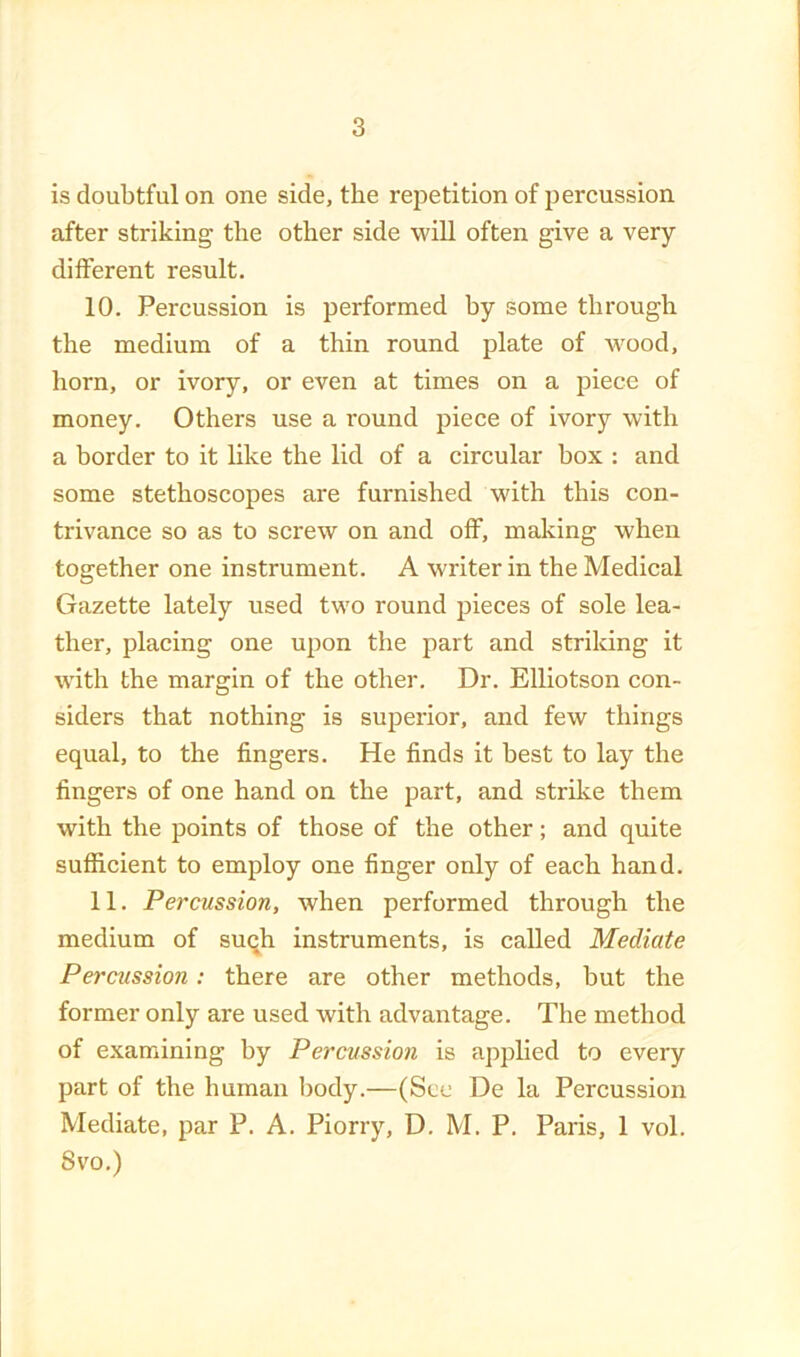 is doubtful on one side, the repetition of percussion after striking the other side will often give a very different result. 10. Percussion is performed by some through the medium of a thin round plate of Avood, horn, or ivory, or even at times on a piece of money. Others use a round piece of ivory with a border to it like the lid of a circular box : and some stethoscopes are furnished with this con- trivance so as to screw on and off, making when together one instrument. A writer in the Medical Gazette lately used two round pieces of sole lea- ther, placing one upon the part and striking it with the margin of the other. Dr. Elliotson con- siders that nothing is superior, and few things equal, to the fingers. He finds it best to lay the fingers of one hand on the part, and strike them with the points of those of the other; and quite sufficient to employ one finger only of each hand. 11. Percussion, when performed through the medium of suqh instruments, is called Mediate Percussion: there are other methods, but the former only are used with advantage. The method of examining by Percussion is applied to every part of the human body.—(See De la Percussion Mediate, par P. A. Piorry, D. M. P, Paris, 1 vol. Svo.)