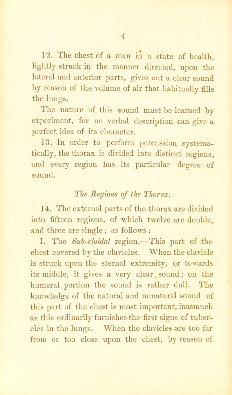 12. The chest of a man in a state of health, lightl)^ struck in the manner directed, upon the lateral and anterior parts, gives out a clear sound by reason of the volume of air that habitually fills the lungs. The nature of this sound must be learned by experiment, for no verbal description can give a perfect idea of its character. 13. In order to perform percussion systema- ticcdly, the thorax is divided into distinct regions, and every region has its particular degree of sound. The Regions of the Thorax. 14. The external parts of the thorax are divided into fifteen regions, of which twelve are double, and three are single ; as follows : I. The Sub-cloidal region.—This part of the chest covered by the clavicles. When the clavicle is struck upon the sternal extremity, or towards its middle, it gives a very clear sound; on the humeral portion the sound is rather dull. The knowledge of the natural and unnatural sound of this part of the chest is most important, inasmuch as this ordinaiily furnishes the first signs of tuber- cles in the lungs. When the clavicles are too far from or too close upon the chest, by reason of