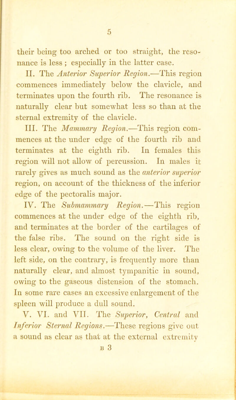 their being too arched or too straight, the reso- nance is less ; especially in the latter case. II. The Anterior Superior Region.—This region commences immediately below the clavicle, and terminates upon the fourth rib. The resonance is naturally clear but somewhat less so than at the sternal extremity of the clavicle. III. The Mammary Region.—This region com- mences at the under edge of the fourth rib and terminates at the eighth rib. In females this region wUl not allow of percussion. In males it rarely gives as much sound as the anterior superior region, on account of the thickness of the inferior edge of the pectoralis major. IV. The Submammary Region.—This region commences at the under edge of the eighth rib, and terminates at the border of the cartilages of the false ribs. The sound on the right side is less clear, owing to the volume of the liver. The left side, on the contrary, is frequently more than naturally clear, and almost tympanitic in sound, owing to the gaseous distension of the stomach. In some rare cases an excessive enlargement of the spleen will produce a dull sound. V. VI. and VII. The Superior, Central and Inferior Sternal Regions.—These regions give out a sound as clear as that at the external extremity B 3