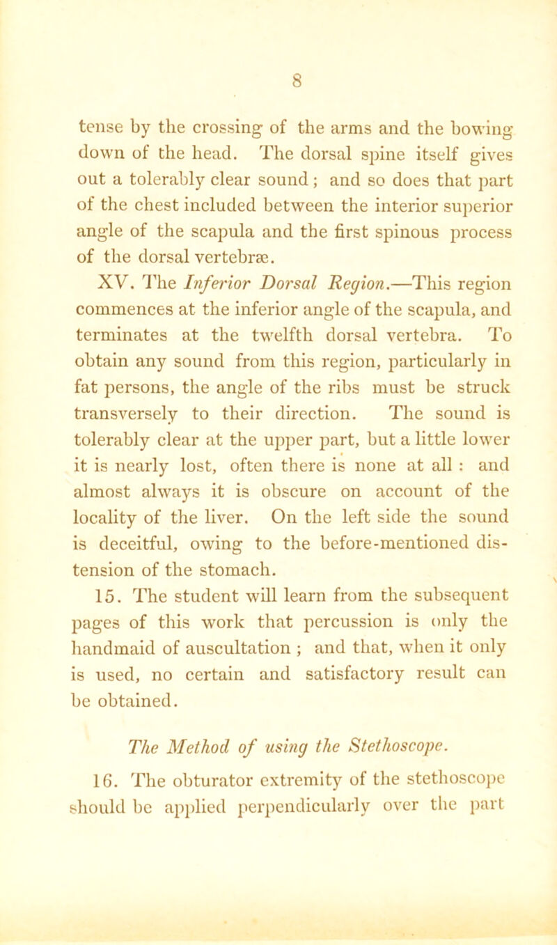 tense by the crossing of the arms and the bowing down of the head. The dorsal spine itself gives out a tolerably clear sound; and so does that part of the chest included between the interior suj)erior angle of the scapula and the first spinous process of the dorsal vertebrae. XV. I'lie Inferior Dorsal Region.—This region commences at the inferior angle of the scapula, and terminates at the twelfth dorsal vertebra. To obtain any sound from this region, particularly in fat persons, the angle of the ribs must be struck transversely to their direction. The sound is tolerably clear at the upper part, but a little lower it is nearly lost, often there is none at all : and almost always it is obscure on account of the locality of the liver. On the left side the sound is deceitful, owing to the before-mentioned dis- tension of the stomach. 15. The student will learn from the subsequent pages of this work that percussion is only the handmaid of auscultation ; and that, when it only is used, no certain and satisfactory result can be obtained. The Method of using the Stethoscope. 16. The obturator extremity of tbe stethoscope should be apj)lied perpendicularly over tlie j)art