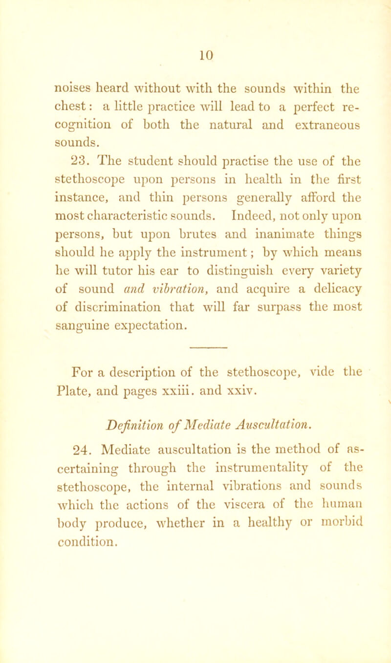 noises heard without with the sounds within the chest: a little practice will lead to a perfect re- cognition of both the natural and extraneous sounds. 23. The student should practise the use of the stethoscope upon persons in health in the first instance, and thin persons generally afford the most characteristic sounds. Indeed, not only upon persons, but upon brutes and inanimate things should he apply the instrument; by wTich means he will tutor his ear to distinguish every vai'iety of sound and vibration, and acquire a delicacy of discrimination that will far surpass the most sanguine expectation. For a description of the stethoscope, vide the Plate, and pages xxiii. and xxiv. Definition of Mediate Auscultation. 24. Mediate auscultation is the method of as- certaining through the instrumentality of the stethoscope, the internal vibrations and sounds which the actions of the viscera of the human body produce, whether in a healthy or morbid condition.