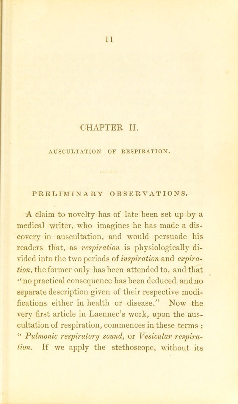 CHAPTER II. AUSCULTATION OF RESPIRATION, PRELIMINARY OBSERVATIONS. A claim to novelty has of late been set up by a medical writer, who imagines he has made a dis- covery in auscultation, and would persuade his readers that, as respiration is physiologically di- vided into the two periods of inspiration and expira- tion, the former only has been attended to, and that “no practical consequence has been deduced, and no separate description given of their respective modi- fications either in health or disease.” Now the very first article in Laennec’s work, upon the aus- cultation of respiration, commences in these terms : “ Pulmonic resph'atory sound, or Vesicular respira- tion. If we apply the stethoscope, without its