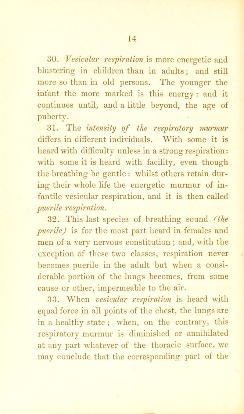 30. Vesicular respiration is more energetic and blustering in children than in adults; and still more so than in old persons. The younger the infant the more marked is this energy: and it continues until, and a little beyond, the age of puberty. 31. The intensity of the respiratory murmur differs in different individuals. With some it is heard with difficulty unless in a strong respiration: with some it is heard with facility, even though the breathing he gentle : whilst others retain dur- ing their whole life the energetic murmur of in- fantile vesicular respiration, and it is then called puerile respiration. 32. This last species of breathing sound (the puerile) is for the most part heard in females and men of a very nervous constitution ; and, with the exception of these two classes, respiration never becomes puerile in the adult hut when a consi- derable portion of the lungs becomes, from some cause or other, impermeahle to the air. 33. When vesicular respiration is heard with equal force in all points of the chest, the lungs are in a healthy state ; when, on the contrary, this respiratory murmur is diminished or annihilated at any part w'hatever of the thoracic surface, we may conclude that the corresponding part of the