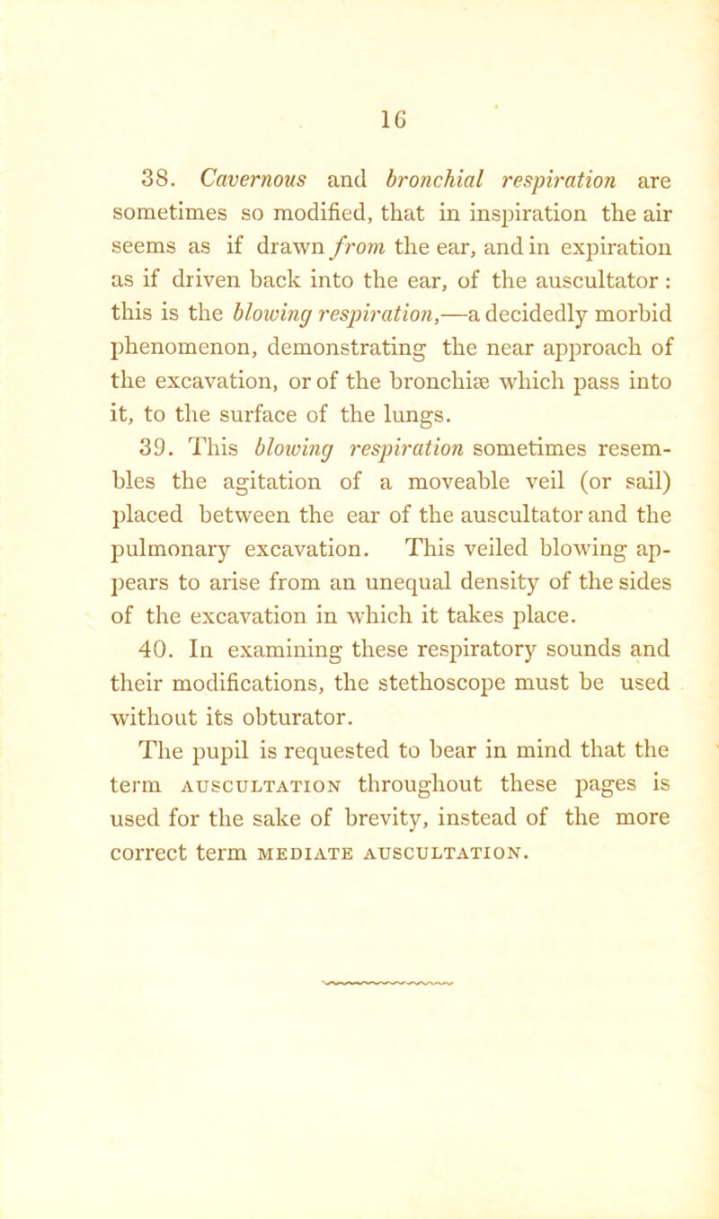 38. Cavernous and bronchial respiration are sometimes so modified, that in inspiration the air seems as if drawn from the ear, and in expiration as if driven back into the ear, of the auscultator : this is the blowing respiration,—a decidedly morbid phenomenon, demonstrating the near approach of the excavation, or of the hronchice which pass into it, to the surface of the lungs. 39. This blowing respiration sometimes resem- bles the agitation of a moveable veil (or sail) placed between the ear of the auscultator and the pulmonary excavation. This veiled blowing ap- pears to arise from an unequal density of the sides of the excavation in which it takes place. 40. In examining these respiratory sounds and their modifications, the stethoscope must be used without its obturator. The pupil is requested to hear in mind that the term auscultation throughout these pages is used for the sake of brevity, instead of the more correct term mediate auscultation.