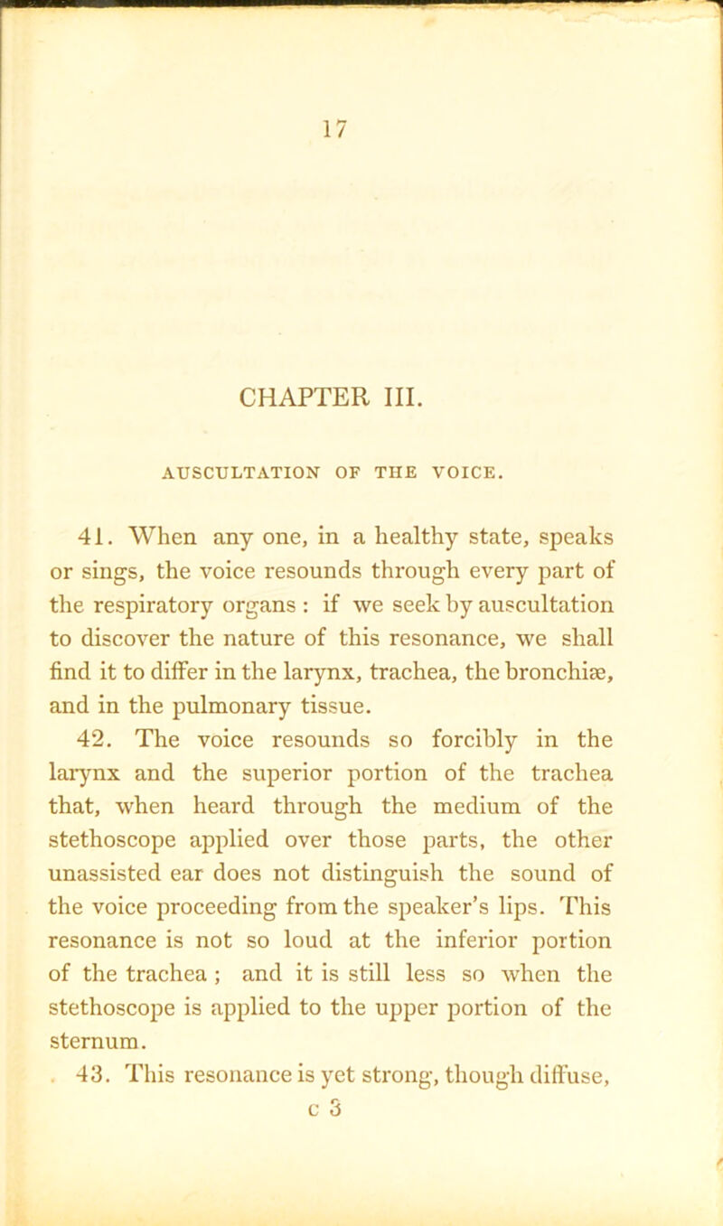 CHAPTER III. AUSCULTATION OF THE VOICE. 41. When any one, in a healthy state, speaks or sings, the voice resounds through every part of the respiratory organs : if we seek by auscultation to discover the nature of this resonance, we shall find it to differ in the larynx, trachea, the bronchise, and in the pulmonary tissue. 42. The voice resounds so forcibly in the larynx and the superior portion of the trachea that, when heard through the medium of the stethoscope applied over those parts, the other unassisted ear does not distinguish the sound of the voice proceeding from the speaker’s lips. This resonance is not so loud at the inferior portion of the trachea; and it is still less so when the stethoscope is applied to the upper portion of the sternum. . 43. This resonance is yet strong, though diffuse, c 3