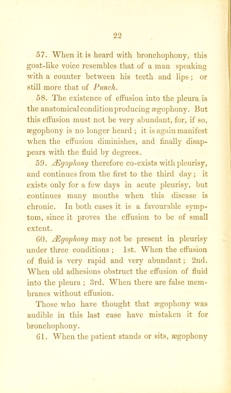 57. When it is heard with bronchophony, this goat-like voice resembles that of a man speaking with a counter between his teeth and lips ; or still more that of Punch. 58. The existence of effusion into the pleura is the anatomical condition producing segophony. But this elFusion must not be very abundant, for, if so, cEgophony is no longer heard ; it is again manifest when the effusion diminishes, and finally disap- pears with the fluid by degrees. 59. .^gophony therefore co-exists with pleurisy, and continues from the first to the third day ; it exists only for a few days in acute pleurisy, but continues many months when this disease is chronic. In both cases it is a favourable symp- tom, since it proves the effusion to be of small extent. 60. JEgophony may not be present in pleurisy under three conditions ; 1st. When the elFusion of fluid is very rapid and very abundant; 2nd. When old adhesions obstruct the effusion of fluid into the pleura ; 3rd. When there are false mem- branes without effusion. Those who have thought that segophony was audible in this last case have mistaken it for bronchophony. 61. When the patient stands or sits, aegophony