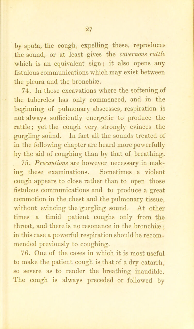 by sputa, the cough, expelling these, reproduces the sound, or at least gives the cavernous rattle which is an equivalent sign; it also opens any fistulous communications which may exist between the pleura and the bronchiae. 74. In those excavations where the softening of the tubercles has only commenced, and in the beginning of pulmonary abscesses, respiration is not always sufficiently energetic to produce the rattle; yet the cough very strongly evinces the gurgling sound. In fact all the sounds treated of in the following chapter are heard more powerfully by the aid of coughing than by that of breathing. 75. Precautions are however necessary in mak- ing these examinations. Sometimes a violent cough appears to close rather than to open those fistulous communications and to produce a great commotion in the chest and the pulmonary tissue, without evincing the gurgling sound. At other times a timid patient coughs only from the throat, and there is no resonance in the bronchise ; in this case a powerful respiration should be recom- mended previously to coughing. 76. One of the cases in which it is most useful to make the patient cough is that of a dry catarrh, so severe as to render the breathing inaudible. The cough is always preceded or followed by