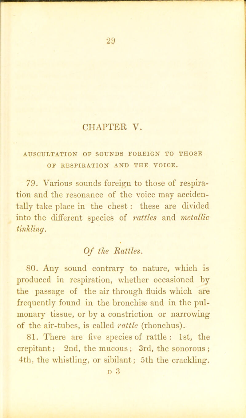 2d CHAPTER V. AUSCULTATION OF SOUNDS FOREIGN TO THOSE OF RESPIRATION AND THE VOICE. 79. Various sounds foreign to those of respira- tion and the resonance of the voice may acciden- tally take place in the chest: these are divided into the different species of rattles and metallic tinklmg. Of the Rattles. 80. Any sound contrary to nature, which is produced in respiration, whether occasioned by the passage of the air through fluids which are frequentl)^ found in the bronchise and in the pul- monary tissue, or by a constriction or narrowing of the air-tubes, is called rattle (rhonchus). 81. There are five species of rattle: 1st, the crepitant; 2nd, the mucous ; 3rd, the sonorous ; 4th, the whistling, or sibilant; 5th the crackling. D .3