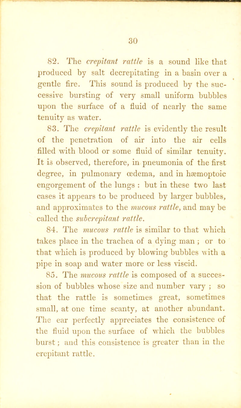 82. The crepitant rattle is a sound like that produced by salt decrepitating in a basin over a gentle fire. This sound is produced by the suc- cessive bursting of very small uniform bubbles upon the surface of a fluid of nearly the same tenuity as water. 83. The crepitant rattle is evidently the result of the penetration of air into the air cells filled with blood or some fluid of similar tenuity. It is observed, therefore, in pneumonia of the first degree, in pulmonary oedema, and in haemoptoic engorgement of the lungs : but in these two last cases it appears to be produced by larger bubbles, and approximates to the mucous rattle, and may be called the subcrepitant rattle. 84. The mucous rattle is similar to that which takes place in the trachea of a dying man ; or to that which is produced by blowing bubbles with a pipe in soap and water more or less viscid. 85. The mucous rattle is composed of a succes- sion of bubbles whose size and number vary ; so that the rattle is sometimes great, sometimes small, at one time scanty, at another abundant. The ear perfectly appreciates the consistence of the fluid uj)on the surface of which the bubbles burst; and this consistence is greater than in the crepitant rattle.