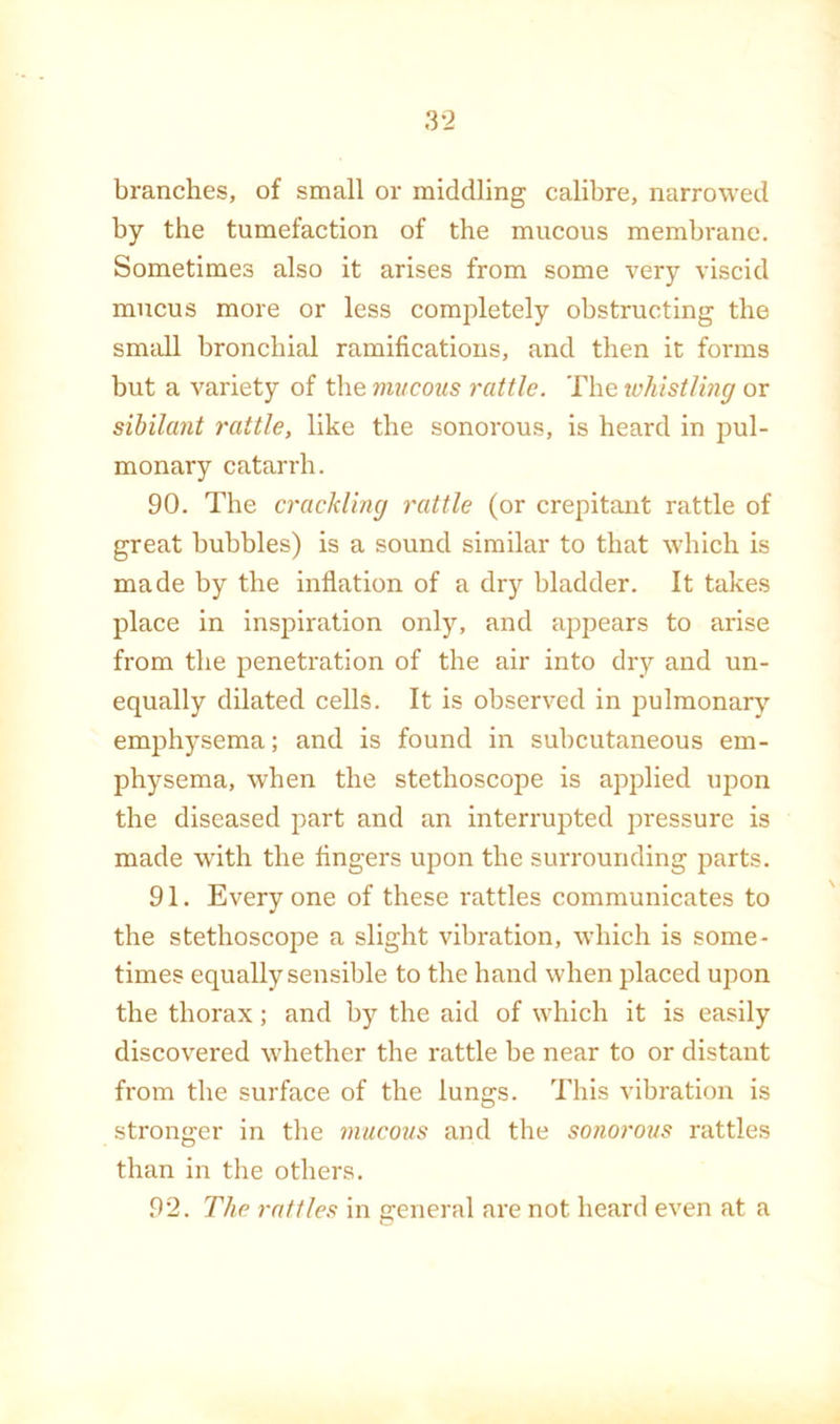 branches, of small or middling calibre, narrowed by the tumefaction of the mucous membrane. Sometimes also it arises from some very viscid mucus more or less completely obstructing the small bronchial ramifications, and then it forms but a variety of the mucous rattle. The whistling or sihilant rattle, like the sonorous, is heard in pul- monary catarrh. 90. The crackling rattle (or crepitant rattle of great bubbles) is a sound similar to that which is made by the inflation of a dry bladder. It takes place in inspiration only, and appears to arise from the penetration of the air into dry and un- equally dilated cells. It is observed in jDulmonarj’’ emphysema; and is found in subcutaneous em- physema, when the stethoscope is applied upon the diseased part and an interrupted pressure is made with the fingers upon the surrounding parts. 91. Everyone of these rattles communicates to the stethoscope a slight vibration, which is some- times equally sensible to the hand when placed upon the thorax; and by the aid of which it is easily discovered whether the rattle be near to or distant from the surface of the lungs. This vibration is stronger in the mucous and the sonorous rattles than in the others. 92. The rattles in general are not heard even at a