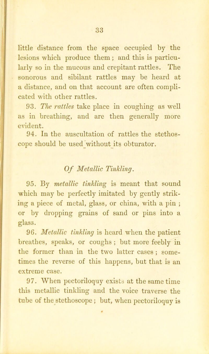 little distance from the space occupied by the lesions which produce them; and this is particu- larly so in the mucous and crepitant rattles. The sonorous and sibilant rattles may be heard at a distance, and on that account are often compli- cated with other rattles. 93. The rattles take place in coughing as well as in breathing, and are then generally more evident. 94. In the auscultation of rattles the stethos- cope should be used \vithout its obturator. Of Metallic Tinkling. 95. By metallic tinkling is meant that sound which may be lierfectly imitated by gently strik- ing a piece of metal, glass, or china, with a pin ; or by dropping grains of sand or pins into a glass. 96. Metallic tinkling is heard when the patient breathes, speaks, or coughs ; but more feebly in the former than in the two latter cases ; some- times the reverse of this happens, but that is an extreme case. 97. When pectoriloquy exists at the same time this metallic tinkling and the voice traverse the tube of the stethoscope ; hut, when pectoriloquy is