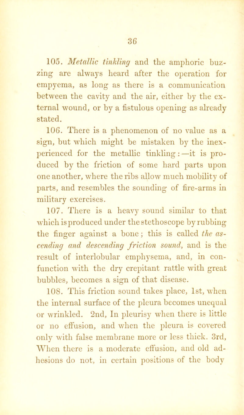 105. Metallic tinkling and the amphoric buz- zing are always heard after the operation for empyema, as long as there is a communication between the cavity and the air, either by the ex- ternal wound, or by a fistulous opening as already stated, 106. There is a phenomenon of no value as a sign, hut which might be mistaken by the inex- })erienced for the metallic tinkling: —it is pro- duced by the friction of some hard parts upon one another, where the ribs allow much mobility of parts, and resembles the sounding of fire-arms in military exercises. 107. There is a heavy sound similar to that which is produced under the stethoscope by rubbing the finger against a bone; this is called the as- cending and descending friction sound, and is the result of interlobular emphysema, and, in con- ^ function with the dry crepitant rattle with great bubbles, becomes a sign of that disease. 108. This friction sound takes place, 1st, when the internal surface of the pleura becomes unequal or wrinkled. 2nd, In pleurisy when there is little or no effusion, and when the j3leura is covered only with false membrane more or less thick. 3rd, When there is a moderate effusion, and old ad- hesions do not, in certain positions of the body