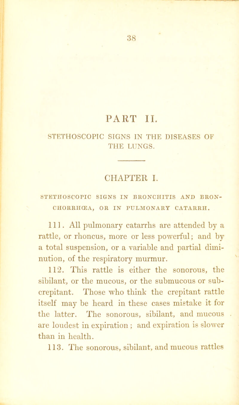 PART II. STETHOSCOPTC SIGNS IN THE DISEASES OF THE LUNGS. CHAPTER I. STETHOSCOPIC SIGNS IN BRONCHITIS AND ERON- CHORRHCEA, OR IN PULMONARY CATARRH. 111. All pulmonary catarrhs are attended by a rattle, or rhoncus, more or less powerful; and by a total suspension, or a variable and partial dimi- nution, of the respiratory murmur. 112. This rattle is either the sonorous, the sibilant, or the mucous, or the submucous or suh- crepitant. Those who think the crepitant rattle itself may be heard in these cases mistake it for the latter. The sonorous, sibilant, and mucous are loudest in ex]iiration ; and expiration is slower than in health. 113. The sonorous, sibilant, and mucous rattles