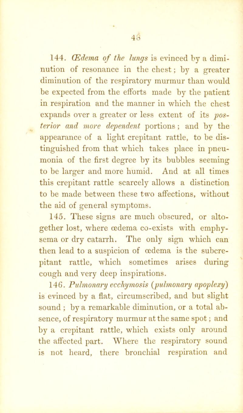 144. CEdema of the lungs is evinced by a dimi- nution of resonance in the chest; by a greater diminution of the respiratory murmur than would be expected from the efforts made by the patient in respiration and the manner in which the chest expands over a greater or less extent of its pos- terior and more dependent portions; and by the appearance of a light crepitant rattle, to be dis- tinguished from that which takes place in pneu- monia of the first degree by its bubbles seeming to be larger and more humid. And at all times this crepitant rattle scarcely allows a distinction to be made between these two affections, without the aid of general symptoms. 145. These signs are much obscured, or alto- gether lost, where cedema co-exists with emphy- sema or dry catarrh. The only sign which can then lead to a suspicion of oedema is the subcre- pitant rattle, which sometimes arises during cough and very deep inspirations. 146. Pulmonary ecchymosis {pulmonary apoplexy) is evinced by a fiat, circumscribed, and but slight sound ; by a remarkable diminution, or a total ab- sence, of respiratory murmur at the same spot; and by a crepitant rattle, which exists only around the affected part. Where the respiratory sound is not heard, there bronchial respiration and