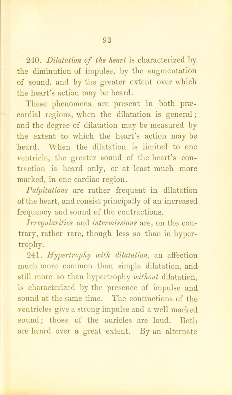 240. Dilatation of the heart is characterized by the diminution of impulse, by the augmentation of sound, and hy the greater extent over which the heart’s action may be heard. These phenomena are present in both prae- cordial regions, when the dilatation is general; and the degree of dilatation may be measured by the extent to which the heart’s action may be heard. When the dilatation is limited to one ventricle, the greater sound of the heart’s con- traction is heard only, or at least much more marked, in one cardiac region. Paljntations are rather frequent in dilatation of the heart, and consist principally of an increased frequency and sound of the contractions. Iri'egularities and intei-missions are, on the con- trary, rather rare, though less so than in hyper- trophy. 241. Hypertrophy with dilatation, an affection much more common than simple dilatation, and still more so than hypertrophy without dilatation, is characterized by the presence of impulse and sound at the same time. The contractions of the ventricles give a strong impulse and a well marked sound; those of the auricles are loud. Both are heard over a great extent. By an alternate