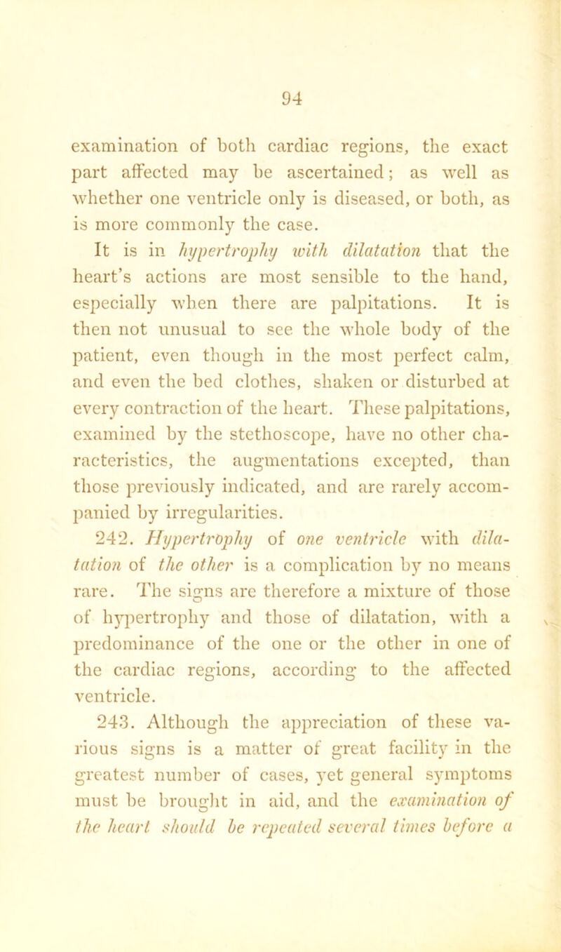 examination of both cardiac regions, the exact part affected may be ascertained; as well as whether one ventricle only is diseased, or both, as is more commonly the case. It is in hypertrophy with dilatation that the heart’s actions are most sensible to the hand, especially when there are palpitations. It is then not unusual to see the whole body of the patient, even though in the most perfect calm, and even the bed clothes, shaken or disturbed at every contraction of the heart. These palpitations, examined by the stethoscope, have no other cha- racteristics, the augmentations excepted, than those previously indicated, and are rarely accom- panied by irregularities. 242. Hypertrophy of 07ie venh'icle with dila- tation of the other is a complication by no means rai'e. The sicrns are therefore a mixture of those of hj^iertrophy and those of dilatation, with a predominance of the one or the other in one of the cardiac regions, according to the affected ventricle. 243. Although the appreciation of these va- rious signs is a matter of great facility in the greatest number of cases, yet general symptoms must be brouglit in aid, and the examination of the heart should he i-epeatcd several times before a