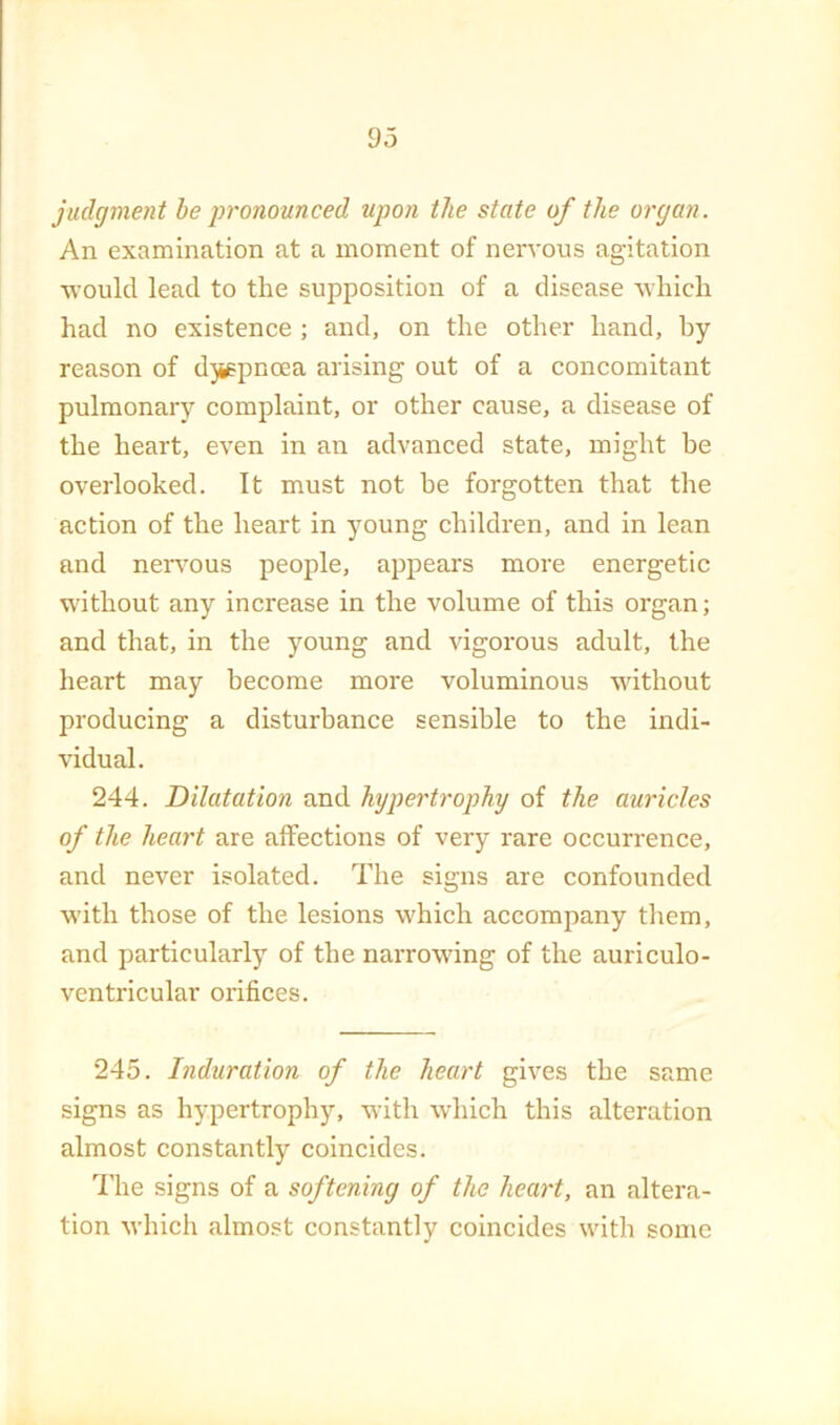 judgment be pronounced upon the state of the organ. An examination at a moment of nervous agitation would lead to the supposition of a disease which had no existence ; and, on the other hand, by reason of djispnoea arising out of a concomitant pulmonary complaint, or other cause, a disease of the heart, even in an advanced state, might he overlooked. It must not be forgotten that the action of the heart in young children, and in lean and nervous people, appears more energetic without any increase in the volume of this organ; and that, in the young and vigorous adult, the heart may become more voluminous without producing a disturbance sensible to the indi- vidual. 244. Dilatation and hypertrophy of the auricles of the heart are affections of very rare occurrence, and never isolated. The signs are confounded with those of the lesions which accompany them, and particularly of the narrowing of the auriculo- ventricular orifices. 245. Induration of the heart gives the same signs as hypertrophy, with which this alteration almost constantly coincides. I’lie signs of a softening of the heart, an altera- tion M'hich almost constantly coincides with some