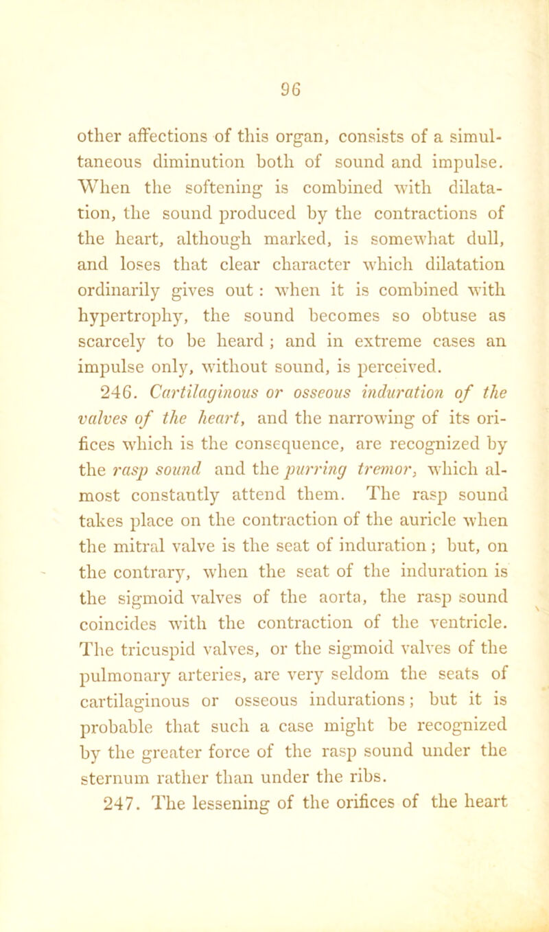 other affections of this organ, consists of a simul- taneous diminution both of sound and impulse. When the softening is combined with dilata- tion, the sound produced by the contractions of the heart, although marked, is somewhat dull, and loses that clear character which dilatation ordinarily gives out: when it is combined with hypertrophy, the sound becomes so obtuse as scarcely to be heard ; and in extreme cases an impulse only, without sound, is perceived. 246. Cartilaginous or osseous induration of the valves of the heart, and the narrowing of its ori- fices which is the consequence, are recognized by the rasp sound and the purring tremor, which al- most constantly attend them. The rasp sound takes place on the contraction of the auricle when the mitral valve is the seat of induration; but, on the contrary, when the seat of the induration is the sigmoid valves of the aorta, the rasp sound coincides w'ith the contraction of the ventricle. The tricuspid valves, or the sigmoid valves of the pulmonary arteries, are very seldom the seats of cartilaginous or osseous indurations; but it is probable that such a case might be recognized by the greater force of the rasp sound under the sternum rather than under the ribs. 247. The lessening of the orifices of the heart