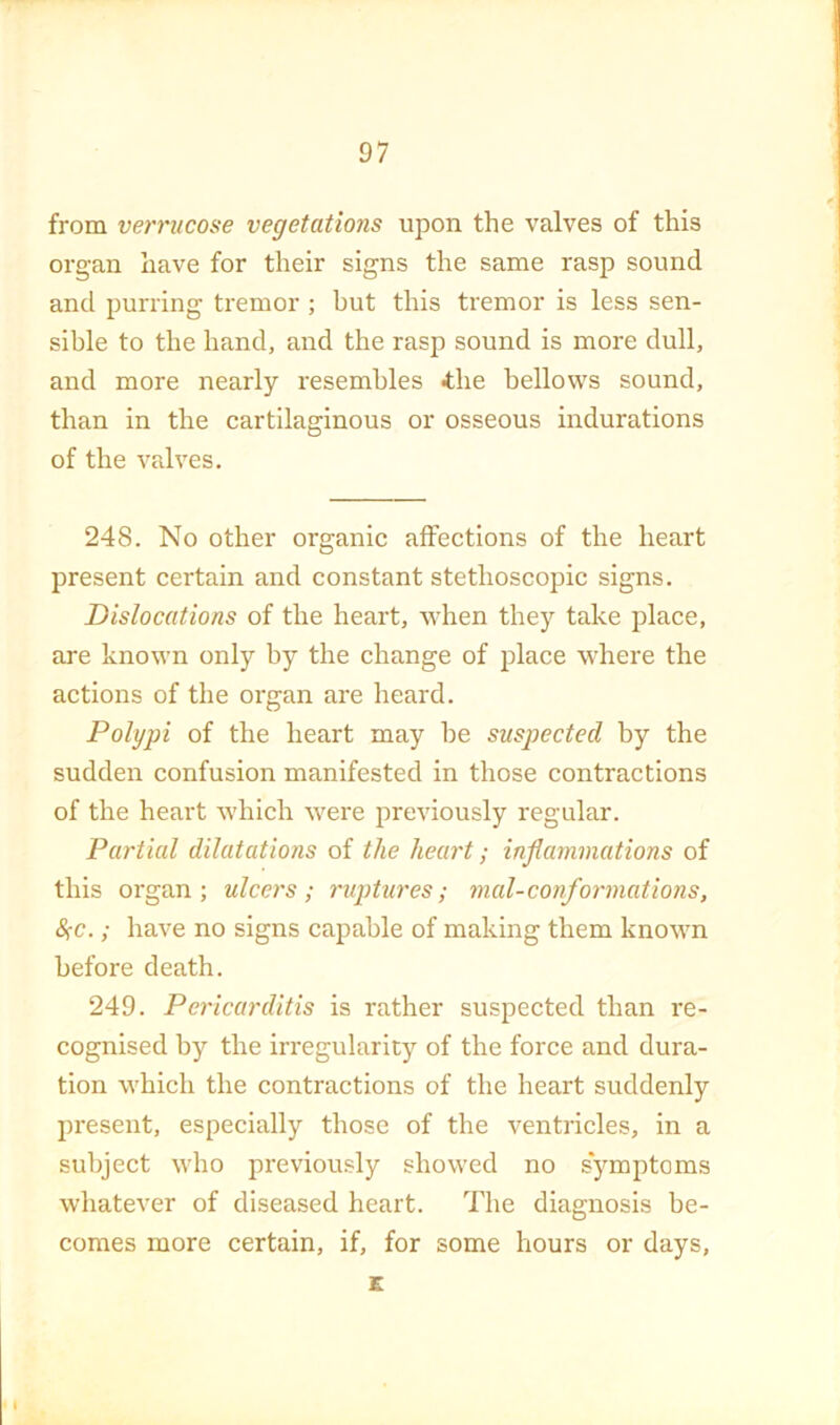 from verriicose vegetations upon the valves of this organ have for their signs the same rasp sound and purring tremor ; but this tremor is less sen- sible to the hand, and the rasp sound is more dull, and more nearly resembles 4;he bellows sound, than in the cartilaginous or osseous indurations of the valves. 248. No other organic affections of the heart present certain and constant stethoscopic signs. Dislocations of the heart, when they take place, are known only by the change of place where the actions of the organ are heard. Polypi of the heart may be suspected by the sudden confusion manifested in those contractions of the heart which were previously regular. Partial dilatations of the heart; inflammations of this organ; ulcers; ruptures; mal-conformations, 8;c.; have no signs capable of making them known before death. 249. Pericarditis is rather suspected than re- cognised by the irregularity of the force and dura- tion which the contractions of the heart suddenly present, especially those of the ventricles, in a subject who previously showed no symptoms whatever of diseased heart. The diagnosis be- comes more certain, if, for some hours or days, E