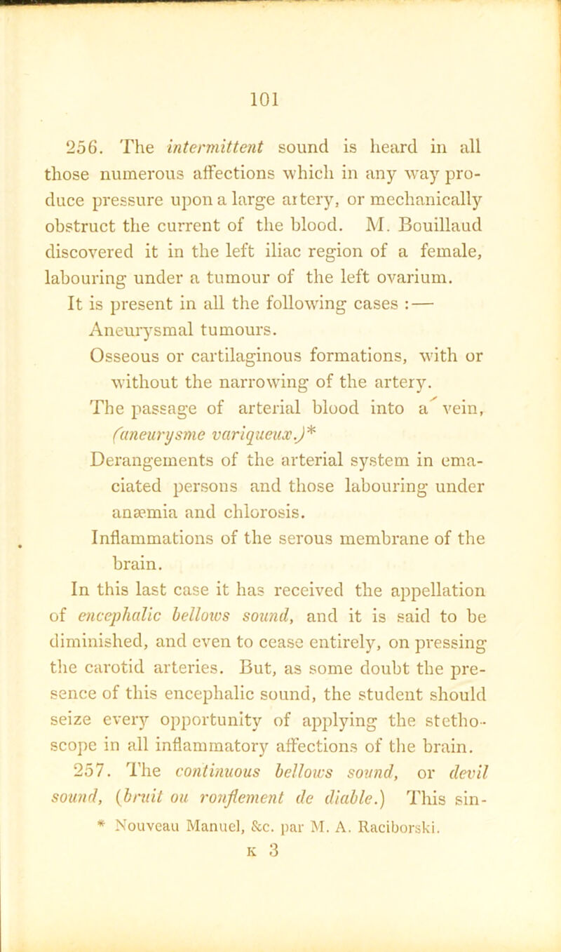 256. The intermittent sound is heard in all those numerous affections which in any way pro- duce pressure upon a large artery, or mechanically obstruct the current of the blood. M. Bouillaud discovered it in the left iliac region of a female, labouring under a tumour of the left ovarium. It is present in all the following cases : — Aneurysmal tumours. Osseous or cartilaginous formations, wdth or without the narrowing of the artery. The passage of arterial blood into <i' vein, (aneurysme variqueux.)^ Derangements of the arterial system in ema- ciated persons and those labouring under anaemia and chlorosis. Inflammations of the serous membrane of the brain. In this last case it has received the appellation of encephalic helloivs sound, and it is said to be diminished, and even to cease entirely, on pressing the carotid arteries. But, as some doubt the pre- sence of this encephalic sound, the student should seize every opportunity of applying the stetho- scope in all inflammatory affections of tlie brain. 257. The continuous helloics sound, or devil sound, (bniit ou ronflement de diahle.) This sin- * Nouveau Manuel, &c. par M. A. Raciborski. K 3