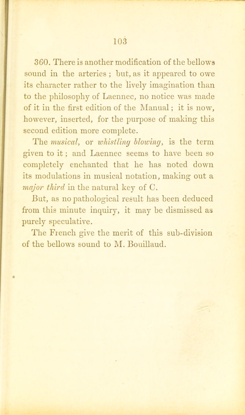 360. There is another modification of the bellows sound in the arteries ; but, as it appeared to owe its character rather to the lively imagination than to the jdiilosophy of Laennec, no notice was made of it in the first edition of the Manual; it is now, however, inserted, for the purpose of making this second edition more complete. The musical, or lohistUny blowing, is the term given to it; and Laennec seems to have been so completely enchanted that he has noted down its modulations in musical notation, making out a major third in the natural key of C. But, as no pathological result has been deduced from this minute inquiry, it may be dismissed as purely speculative. The French give the merit of this sub-division of the bellows sound to M. Bouillaud.