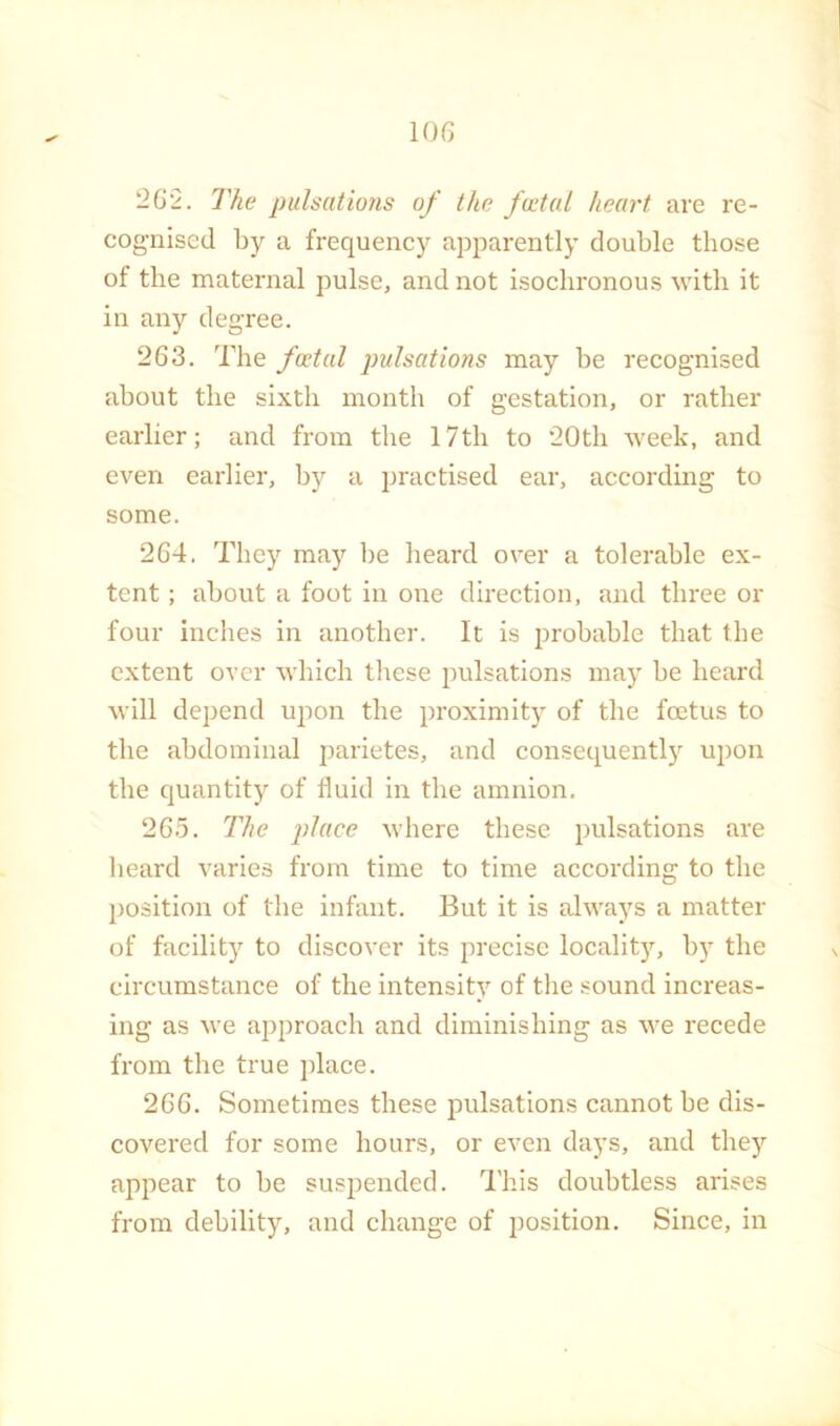 262. The pulsations of the fcetal heart are re- cognised by a frequency apparently double those of the maternal pulse, and not isochronous with it in any degree. 263. The fwtal pulsations may be recognised about the sixth month of gestation, or rather earlier; and from the 17th to “20th week, and even earlier, by a i^ractised ear, according to some. “264. They may be beard over a tolerable ex- tent ; about a foot in one direction, and three or four inches in another. It is probable that the extent over which these pulsations may be heard will depend upon the proximity of the feetus to the abdominal parietes, and consequently upon the quantity of fluid in the amnion. 265. The place where these pulsations are heard varies from time to time according to the position of the infant. But it is always a matter of facilit)'^ to discover its precise localit)^ by the circumstance of the intensity of the sound increas- ing as we approach and diminishing as we recede from the true jflace. 266. Sometimes these pulsations cannot be dis- covered for some hours, or even days, and they appear to be suspended. This doubtless arises from debility, and change of position. Since, in