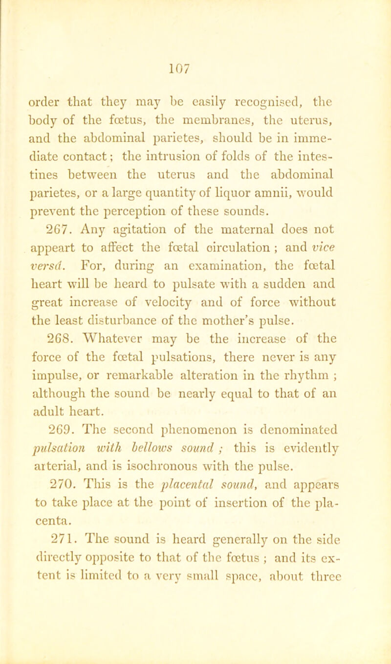 order that they may be easily recognised, the body of the fcetus, the membranes, the uterus, and the abdominal parietes, should be in imme- diate contact; the intrusion of folds of the intes- tines between the uterus and the abdominal parietes, or a large quantity of liquor amnii, would prevent the perception of these sounds. 267. Any agitation of the maternal does not appeart to alFect the foetal circulation ; and vice versd. For, during an examination, the foetal heart will be heard to pulsate with a sudden and great increase of velocity and of force without the least disturbance of the mother’s pulse. 268. Whatever may be the increase of the force of the foetal pulsations, there never is any impulse, or remarkable alteration in the rhythm ; although the sound be nearly equal to that of an adult heart. 269. The second phenomenon is denominated pulsation with bellows sound; this is evidently arterial, and is isochronous with the pulse. 270. This is the placental sound, and appears to take place at the point of insertion of the pla- centa. 271. The sound is heard generally on the side directly opposite to that of the foetus ; and its ex- tent is limited to a very small space, about three