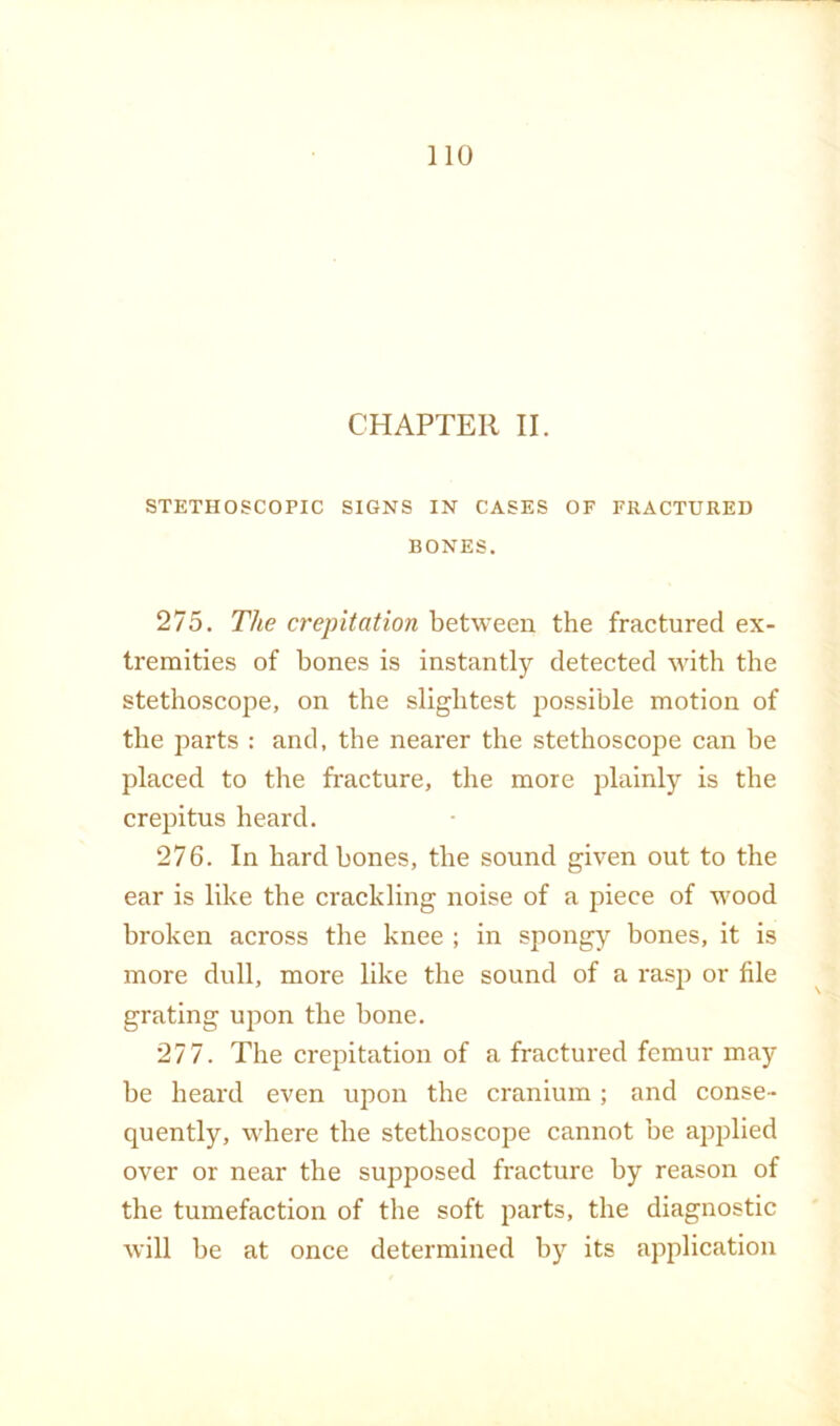 CHAPTER II. STETHOSCOPIC SIGNS IN CASES OF FRACTURED BONES. 275. The crepitation between the fractured ex- tremities of bones is instantly detected with the stethoscope, on the slightest jiossible motion of the parts : and, the nearer the stethoscope can be placed to the fracture, the more plainly is the crepitus heard. 276. In hard bones, the sound given out to the ear is like the crackling noise of a piece of wood broken across the knee ; in spongy bones, it is more dull, more like the sound of a rasp or file grating upon the bone. 277. The crepitation of a fractured femur may be heard even upon the cranium; and conse- quently, where the stethoscope cannot be applied over or near the supposed fracture by reason of the tumefaction of the soft parts, the diagnostic will be at once determined by its application