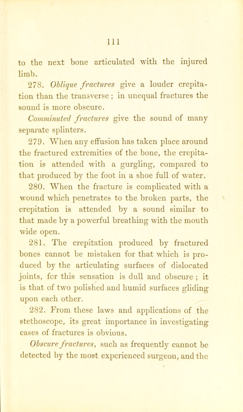 to the next bone articulated with the injured limb. 278. Oblique fractures give a louder crepita- tion than the transverse ; in unequal fractures the sound is more obscure. Comminuted fractures give the sound of many- separate splinters. 279. When any effusion has taken place around the fractured extremities of the bone, the crepita- tion is attended with a gurgling, compared to that produced by the foot in a shoe full of water. 280. When the fracture is complicated with a wound which penetrates to the broken parts, the crepitation is attended by a sound similar to that made by a powerful breathing with the mouth wide open. 281. The crepitation produced by fractured bones cannot be mistaken for that which is pro- duced by the articulating surfaces of dislocated joints, for this sensation is dull and obscure ; it is that of two polished and humid surfaces gliding upon each other. 282. From these laws and applications of the stethoscope, its great importance in investigating cases of fractures is obvious. Obscure fractures, such as frequently cannot be detected by the most experienced surgeon, and the